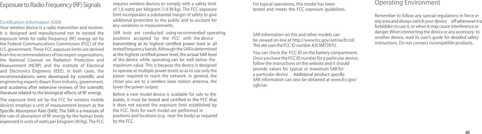 48Exposure to Radio Frequency (RF) SignalsYour wireless device is a radio transmitter and receiver. It is designed and manufactured not to exceed the exposure limits for radio frequency (RF) energy set by the Federal Communications Commission (FCC) of the U.S. government. These FCC exposure limits are derived from the recommendations of two expert organizations, the National Counsel on Radiation Protection and Measurement (NCRP) and the Institute of Electrical and Electronics Engineers (IEEE). In both cases, the engineering experts drawn from industry, government, The exposure limit set by the FCC for wireless mobiledevices employs a unit of measurement known as the the rate of absorption of RF energy by the human body expressed in units of watts per kilogram (W/kg). T he FCC requires wireless devices to comply with a safety limit of 1.6 watts per kilogram (1.6 W/kg). The FCC exposure limit incorporates a substantial margin of safety to give additional protection to the public and to account for any variations in measurements.SAR tests are conducted using recommended operating positions accepted by the FCC with the device tested frequency bands. Although the SAR is determined of the device while operating can be well below the maximum value. This is because the device is designed to operate at multiple power levels so as to use only the power required to reach the network. In general, the closer you are to a wireless base station antenna, the lower the power output.Before a new model device is available for sale to the it does not exceed the exposure limit established by the FCC. Tests for each model are performed in positions and locations (e.g. near the body) as requiredby the FCC. Health and safety informationFor typical operations, this model has been tested and meets the FCC exposure guidelines. SAR information on this and other models can be viewed on-line at http://www.fcc.gov/oet/ea/fccid/. This site uses the FCC ID number A3LSMT397U.You can check the FCC ID on the battery compartment.Once you have the FCC ID number for a particular device,follow the instructions on the website and it should provide values for typical or maximum SAR fora particular deviceSAR information can also be obtained at www.fcc.gov/cgb/sar.Operating EnvironmentRemember to follow any special regulations in force in any area and always switch your deviceforbidden to use it, or when it may cause interference or danger. When connecting the device or any accessory to another device, read its user’s guide for detailed safety instructions. Do not connect incompatible products.