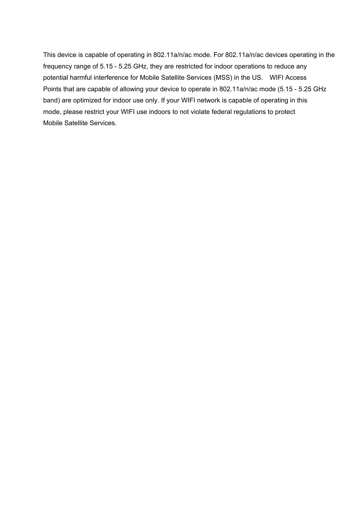 This device is capable of operating in 802.11a/n/ac mode. For 802.11a/n/ac devices operating in the frequency range of 5.15 - 5.25 GHz, they are restricted for indoor operations to reduce any potential harmful interference for Mobile Satellite Services (MSS) in the US. WIFI Access Points that are capable of allowing your device to operate in 802.11a/n/ac mode (5.15 - 5.25 GHz band) are optimized for indoor use only. If your WIFI network is capable of operating in this mode, please restrict your WIFI use indoors to not violate federal regulations to protect Mobile Satellite Services.