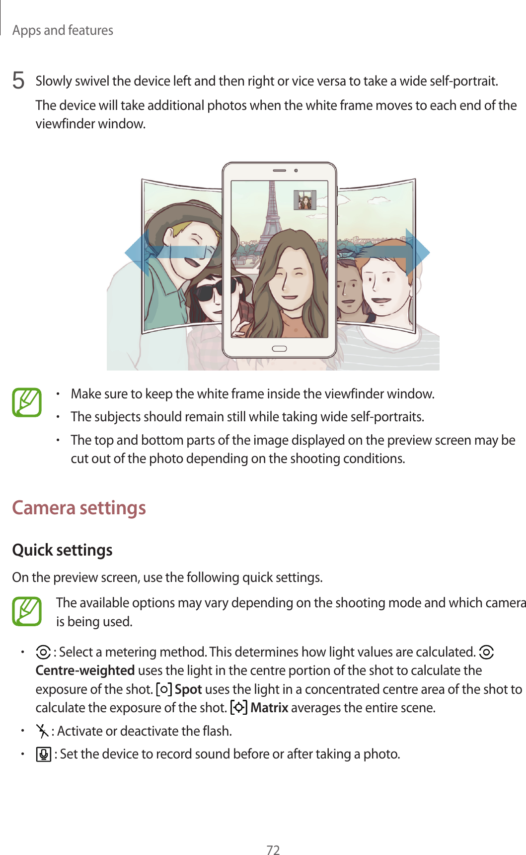 Apps and features725 Slowly swivel the device left and then right or vice versa to take a wide self-portrait.The device will take additional photos when the white frame moves to each end of the viewfinder window.•Make sure to keep the white frame inside the viewfinder window.•The subjects should remain still while taking wide self-portraits.•The top and bottom parts of the image displayed on the preview screen may be cut out of the photo depending on the shooting conditions.Camera settingsQuick settingsOn the preview screen, use the following quick settings.The available options may vary depending on the shooting mode and which camera is being used.• : Select a metering method. This determines how light values are calculated. Centre-weighted uses the light in the centre portion of the shot to calculate the exposure of the shot. Spot uses the light in a concentrated centre area of the shot to calculate the exposure of the shot. Matrix averages the entire scene.• : Activate or deactivate the flash.• : Set the device to record sound before or after taking a photo.