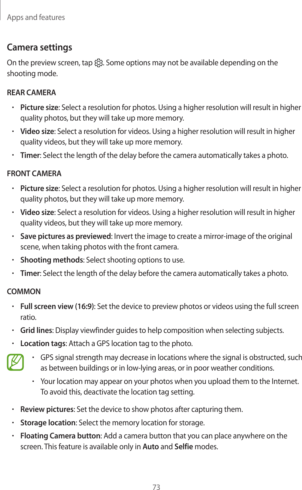Apps and features73Camera settingsOn the preview screen, tap . Some options may not be available depending on the shooting mode.REAR CAMERA•Picture size: Select a resolution for photos. Using a higher resolution will result in higher quality photos, but they will take up more memory.•Video size: Select a resolution for videos. Using a higher resolution will result in higher quality videos, but they will take up more memory.•Timer: Select the length of the delay before the camera automatically takes a photo.FRONT CAMERA•Picture size: Select a resolution for photos. Using a higher resolution will result in higher quality photos, but they will take up more memory.•Video size: Select a resolution for videos. Using a higher resolution will result in higher quality videos, but they will take up more memory.•Save pictures as previewed: Invert the image to create a mirror-image of the original scene, when taking photos with the front camera.•Shooting methods: Select shooting options to use.•Timer: Select the length of the delay before the camera automatically takes a photo.COMMON•Full screen view (16:9): Set the device to preview photos or videos using the full screen ratio.•Grid lines: Display viewfinder guides to help composition when selecting subjects.•Location tags: Attach a GPS location tag to the photo.•GPS signal strength may decrease in locations where the signal is obstructed, such as between buildings or in low-lying areas, or in poor weather conditions.•Your location may appear on your photos when you upload them to the Internet. To avoid this, deactivate the location tag setting.•Review pictures: Set the device to show photos after capturing them.•Storage location: Select the memory location for storage.•Floating Camera button: Add a camera button that you can place anywhere on the screen. This feature is available only in Auto and Selfie modes.
