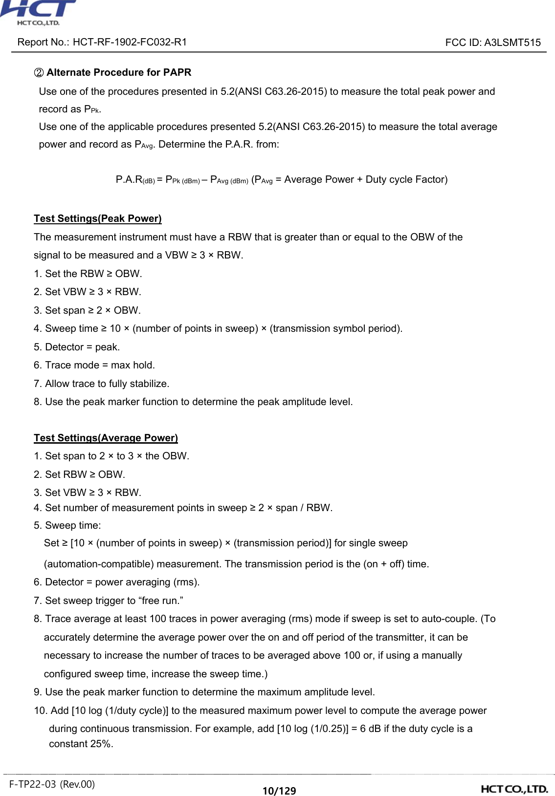  Report No.: HCT-RF-1902-FC032-R1    FCC ID: A3LSMT515  F-TP22-03 (Rev.00)  10/129   ② Alternate Procedure for PAPR Use one of the procedures presented in 5.2(ANSI C63.26-2015) to measure the total peak power and record as PPk.   Use one of the applicable procedures presented 5.2(ANSI C63.26-2015) to measure the total average power and record as PAvg. Determine the P.A.R. from:  P.A.R(dB) = PPk (dBm) – PAvg (dBm) (PAvg = Average Power + Duty cycle Factor)  Test Settings(Peak Power) The measurement instrument must have a RBW that is greater than or equal to the OBW of the signal to be measured and a VBW ≥ 3 × RBW. 1. Set the RBW ≥ OBW. 2. Set VBW ≥ 3 × RBW. 3. Set span ≥ 2 × OBW. 4. Sweep time ≥ 10 × (number of points in sweep) × (transmission symbol period). 5. Detector = peak. 6. Trace mode = max hold. 7. Allow trace to fully stabilize. 8. Use the peak marker function to determine the peak amplitude level.  Test Settings(Average Power) 1. Set span to 2 × to 3 × the OBW. 2. Set RBW ≥ OBW. 3. Set VBW ≥ 3 × RBW. 4. Set number of measurement points in sweep ≥ 2 × span / RBW. 5. Sweep time: Set ≥ [10 × (number of points in sweep) × (transmission period)] for single sweep (automation-compatible) measurement. The transmission period is the (on + off) time. 6. Detector = power averaging (rms). 7. Set sweep trigger to “free run.” 8. Trace average at least 100 traces in power averaging (rms) mode if sweep is set to auto-couple. (To accurately determine the average power over the on and off period of the transmitter, it can be necessary to increase the number of traces to be averaged above 100 or, if using a manually configured sweep time, increase the sweep time.) 9. Use the peak marker function to determine the maximum amplitude level. 10. Add [10 log (1/duty cycle)] to the measured maximum power level to compute the average power during continuous transmission. For example, add [10 log (1/0.25)] = 6 dB if the duty cycle is a constant 25%. 