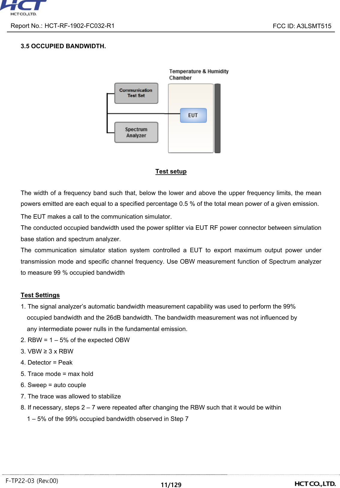 Report No.: HCT-RF-1902-FC032-R1 FCC ID: A3LSMT515 F-TP22-03 (Rev.00) 11/129 3.5 OCCUPIED BANDWIDTH. Test setup The width of a frequency band such that, below the lower and above the upper frequency limits, the mean powers emitted are each equal to a specified percentage 0.5 % of the total mean power of a given emission. The EUT makes a call to the communication simulator. The conducted occupied bandwidth used the power splitter via EUT RF power connector between simulation base station and spectrum analyzer. The communication simulator station system controlled a EUT to export maximum output power under transmission mode and specific channel frequency. Use OBW measurement function of Spectrum analyzer to measure 99 % occupied bandwidth Test Settings 1. The signal analyzer’s automatic bandwidth measurement capability was used to perform the 99% occupied bandwidth and the 26dB bandwidth. The bandwidth measurement was not influenced by any intermediate power nulls in the fundamental emission. 2. RBW = 1 – 5% of the expected OBW 3. VBW ≥ 3 x RBW 4. Detector = Peak 5. Trace mode = max hold 6. Sweep = auto couple 7. The trace was allowed to stabilize 8. If necessary, steps 2 – 7 were repeated after changing the RBW such that it would be within 1 – 5% of the 99% occupied bandwidth observed in Step 7