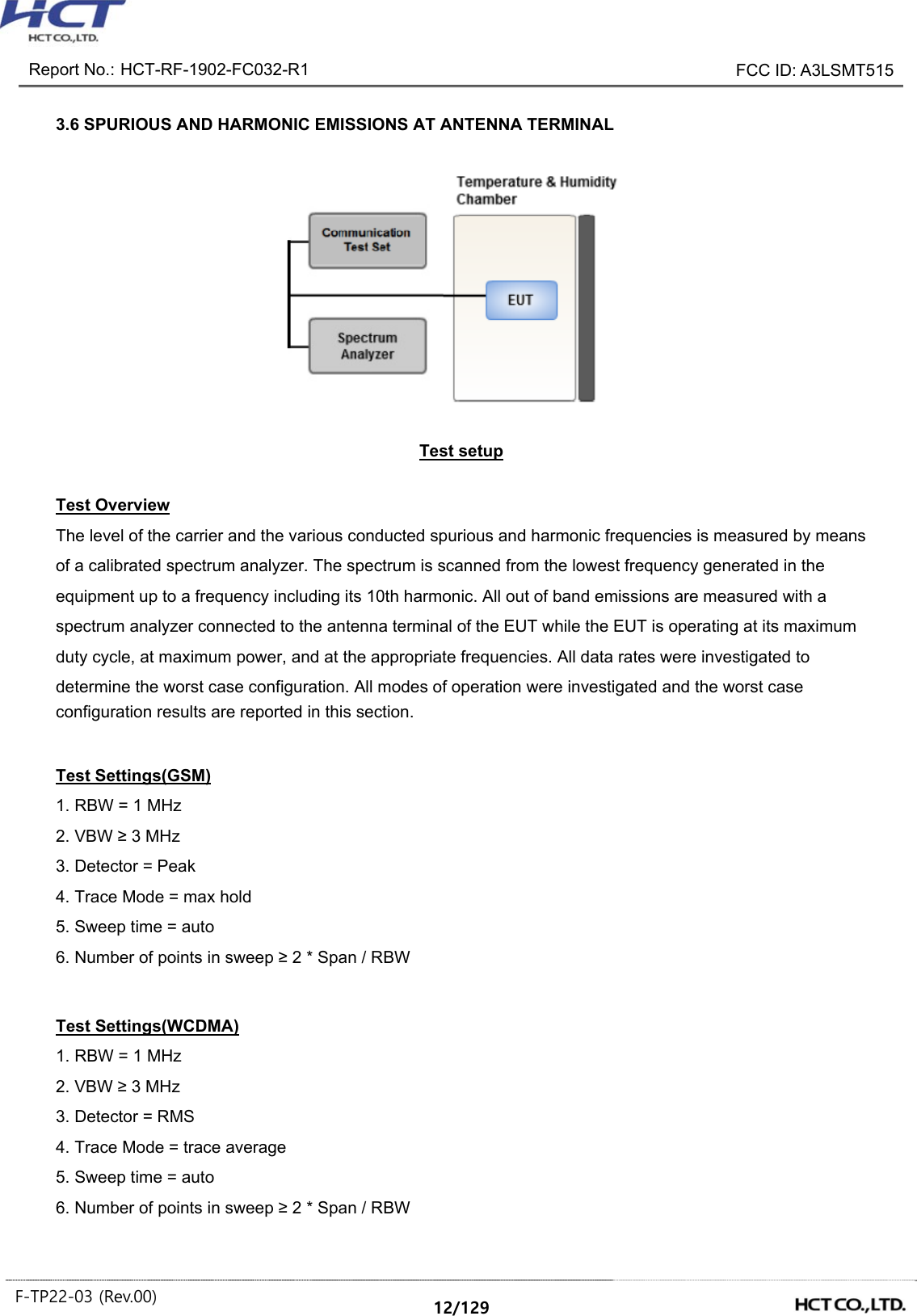 Report No.: HCT-RF-1902-FC032-R1 FCC ID: A3LSMT515 F-TP22-03 (Rev.00) 12/129 3.6 SPURIOUS AND HARMONIC EMISSIONS AT ANTENNA TERMINAL Test setup Test Overview The level of the carrier and the various conducted spurious and harmonic frequencies is measured by means of a calibrated spectrum analyzer. The spectrum is scanned from the lowest frequency generated in the equipment up to a frequency including its 10th harmonic. All out of band emissions are measured with a spectrum analyzer connected to the antenna terminal of the EUT while the EUT is operating at its maximum duty cycle, at maximum power, and at the appropriate frequencies. All data rates were investigated to determine the worst case configuration. All modes of operation were investigated and the worst case configuration results are reported in this section. Test Settings(GSM) 1. RBW = 1 MHz 2. VBW ≥ 3 MHz 3. Detector = Peak 4. Trace Mode = max hold 5. Sweep time = auto 6. Number of points in sweep ≥ 2 * Span / RBW Test Settings(WCDMA) 1. RBW = 1 MHz 2. VBW ≥ 3 MHz 3. Detector = RMS 4. Trace Mode = trace average 5. Sweep time = auto 6. Number of points in sweep ≥ 2 * Span / RBW
