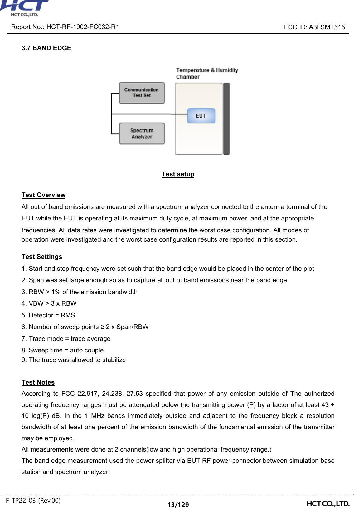Report No.: HCT-RF-1902-FC032-R1 FCC ID: A3LSMT515 F-TP22-03 (Rev.00) 13/129 3.7 BAND EDGE Test setup Test Overview All out of band emissions are measured with a spectrum analyzer connected to the antenna terminal of the EUT while the EUT is operating at its maximum duty cycle, at maximum power, and at the appropriate frequencies. All data rates were investigated to determine the worst case configuration. All modes of operation were investigated and the worst case configuration results are reported in this section. Test Settings 1. Start and stop frequency were set such that the band edge would be placed in the center of the plot 2. Span was set large enough so as to capture all out of band emissions near the band edge 3. RBW > 1% of the emission bandwidth 4. VBW > 3 x RBW 5. Detector = RMS 6. Number of sweep points ≥ 2 x Span/RBW 7. Trace mode = trace average 8. Sweep time = auto couple 9. The trace was allowed to stabilize Test Notes According to FCC 22.917, 24.238, 27.53 specified that power of any emission outside of The authorized operating frequency ranges must be attenuated below the transmitting power (P) by a factor of at least 43 + 10 log(P) dB. In the 1 MHz bands immediately outside and adjacent to the frequency block a resolution bandwidth of at least one percent of the emission bandwidth of the fundamental emission of the transmitter may be employed. All measurements were done at 2 channels(low and high operational frequency range.) The band edge measurement used the power splitter via EUT RF power connector between simulation base station and spectrum analyzer.