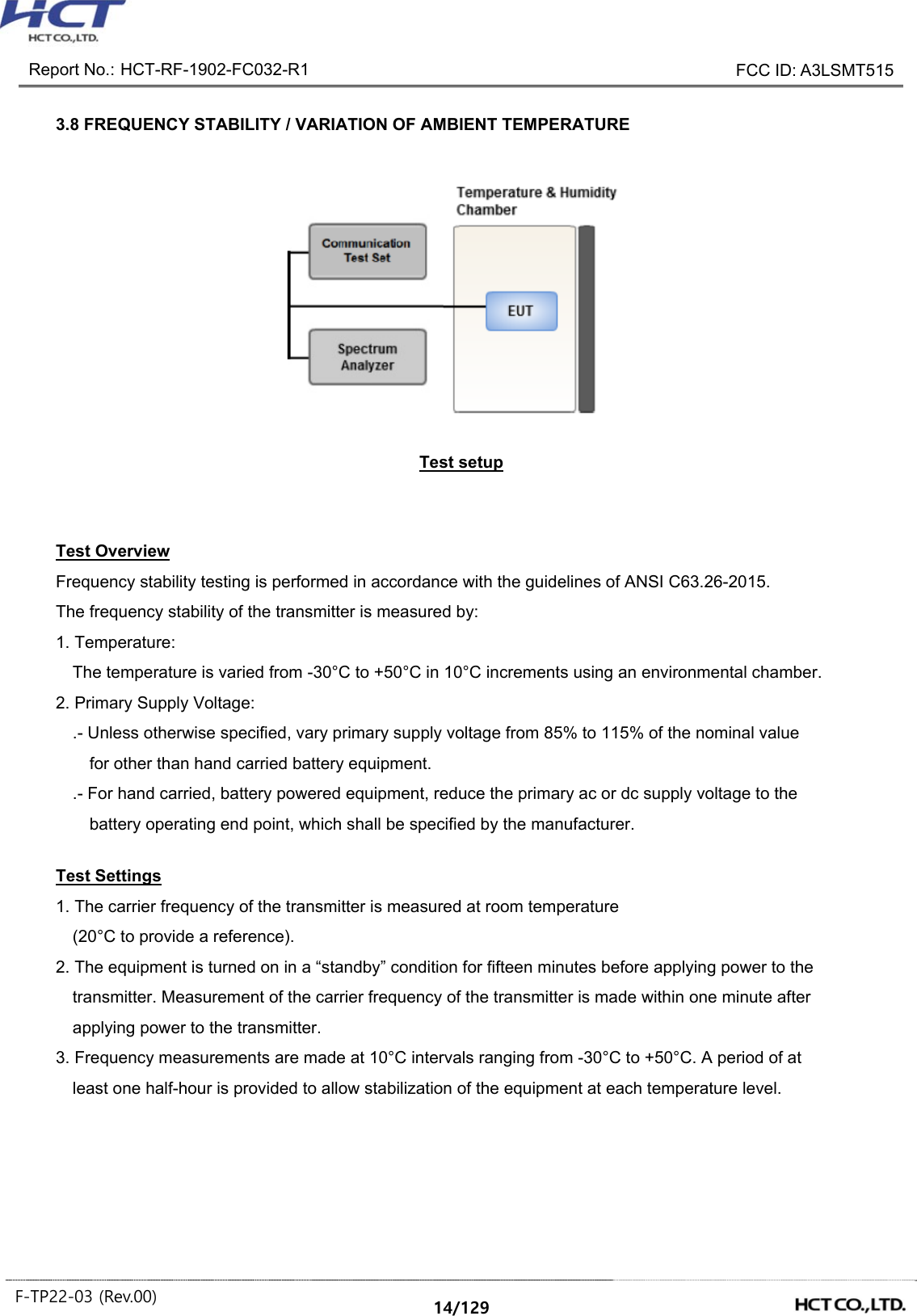 Report No.: HCT-RF-1902-FC032-R1 FCC ID: A3LSMT515 F-TP22-03 (Rev.00) 14/129 3.8 FREQUENCY STABILITY / VARIATION OF AMBIENT TEMPERATURE Test setup Test Overview Frequency stability testing is performed in accordance with the guidelines of ANSI C63.26-2015. The frequency stability of the transmitter is measured by: 1. Temperature: The temperature is varied from -30°C to +50°C in 10°C increments using an environmental chamber. 2. Primary Supply Voltage: .- Unless otherwise specified, vary primary supply voltage from 85% to 115% of the nominal value for other than hand carried battery equipment. .- For hand carried, battery powered equipment, reduce the primary ac or dc supply voltage to the battery operating end point, which shall be specified by the manufacturer. Test Settings 1. The carrier frequency of the transmitter is measured at room temperature (20°C to provide a reference). 2. The equipment is turned on in a “standby” condition for fifteen minutes before applying power to the transmitter. Measurement of the carrier frequency of the transmitter is made within one minute after applying power to the transmitter. 3. Frequency measurements are made at 10°C intervals ranging from -30°C to +50°C. A period of at least one half-hour is provided to allow stabilization of the equipment at each temperature level.