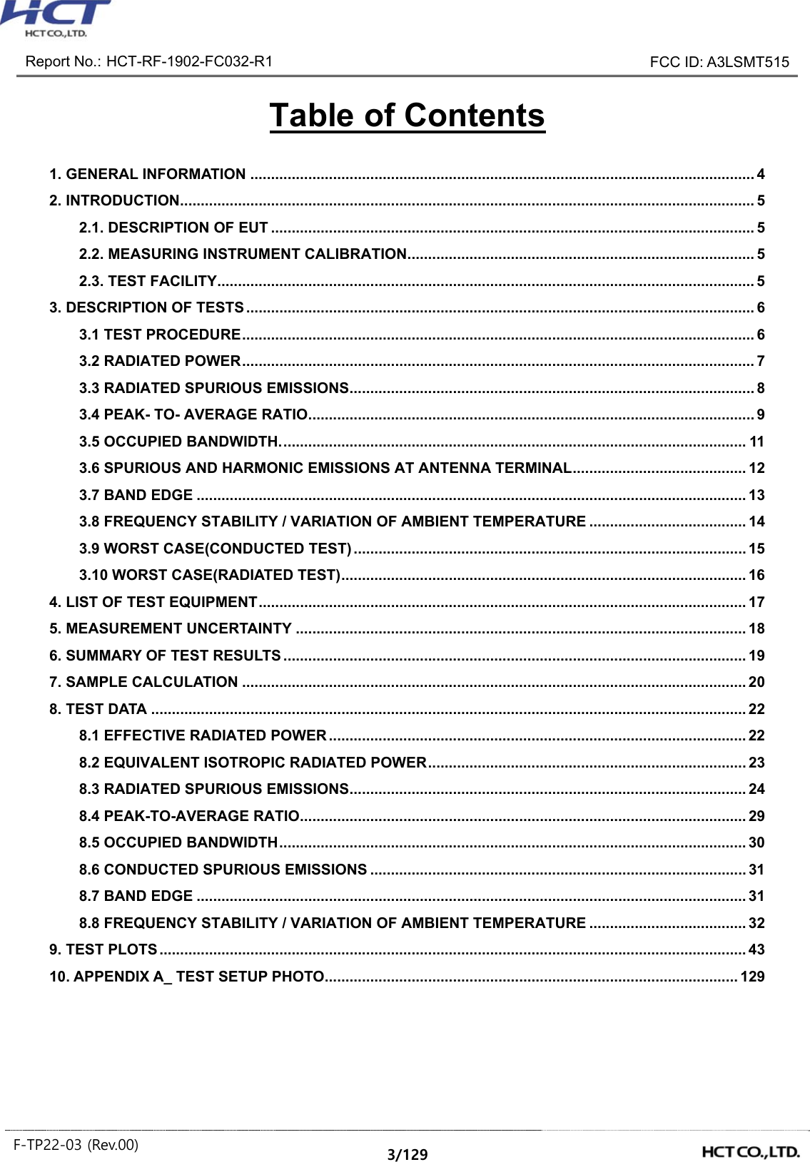 Report No.: HCT-RF-1902-FC032-R1 FCC ID: A3LSMT515 F-TP22-03 (Rev.00) 3/129 Table of Contents 1. GENERAL INFORMATION .......................................................................................................................... 4 2. INTRODUCTION ........................................................................................................................................... 5 2.1. DESCRIPTION OF EUT ..................................................................................................................... 5 2.2. MEASURING INSTRUMENT CALIBRATION .................................................................................... 5 2.3. TEST FACILITY .................................................................................................................................. 5 3. DESCRIPTION OF TESTS ........................................................................................................................... 6 3.1 TEST PROCEDURE ............................................................................................................................ 6 3.2 RADIATED POWER ............................................................................................................................ 7 3.3 RADIATED SPURIOUS EMISSIONS .................................................................................................. 8 3.4 PEAK- TO- AVERAGE RATIO ............................................................................................................ 9 3.5 OCCUPIED BANDWIDTH. ................................................................................................................ 11 3.6 SPURIOUS AND HARMONIC EMISSIONS AT ANTENNA TERMINAL .......................................... 12 3.7 BAND EDGE ..................................................................................................................................... 13 3.8 FREQUENCY STABILITY / VARIATION OF AMBIENT TEMPERATURE ...................................... 14 3.9 WORST CASE(CONDUCTED TEST) ............................................................................................... 15 3.10 WORST CASE(RADIATED TEST) .................................................................................................. 16 4. LIST OF TEST EQUIPMENT ...................................................................................................................... 17 5. MEASUREMENT UNCERTAINTY ............................................................................................................. 18 6. SUMMARY OF TEST RESULTS ................................................................................................................ 19 7. SAMPLE CALCULATION .......................................................................................................................... 20 8. TEST DATA ................................................................................................................................................ 22 8.1 EFFECTIVE RADIATED POWER ..................................................................................................... 22 8.2 EQUIVALENT ISOTROPIC RADIATED POWER ............................................................................. 23 8.3 RADIATED SPURIOUS EMISSIONS ................................................................................................ 24 8.4 PEAK-TO-AVERAGE RATIO ............................................................................................................ 29 8.5 OCCUPIED BANDWIDTH ................................................................................................................. 30 8.6 CONDUCTED SPURIOUS EMISSIONS ........................................................................................... 31 8.7 BAND EDGE ..................................................................................................................................... 31 8.8 FREQUENCY STABILITY / VARIATION OF AMBIENT TEMPERATURE ...................................... 32 9. TEST PLOTS .............................................................................................................................................. 43 10. APPENDIX A_ TEST SETUP PHOTO .................................................................................................... 129