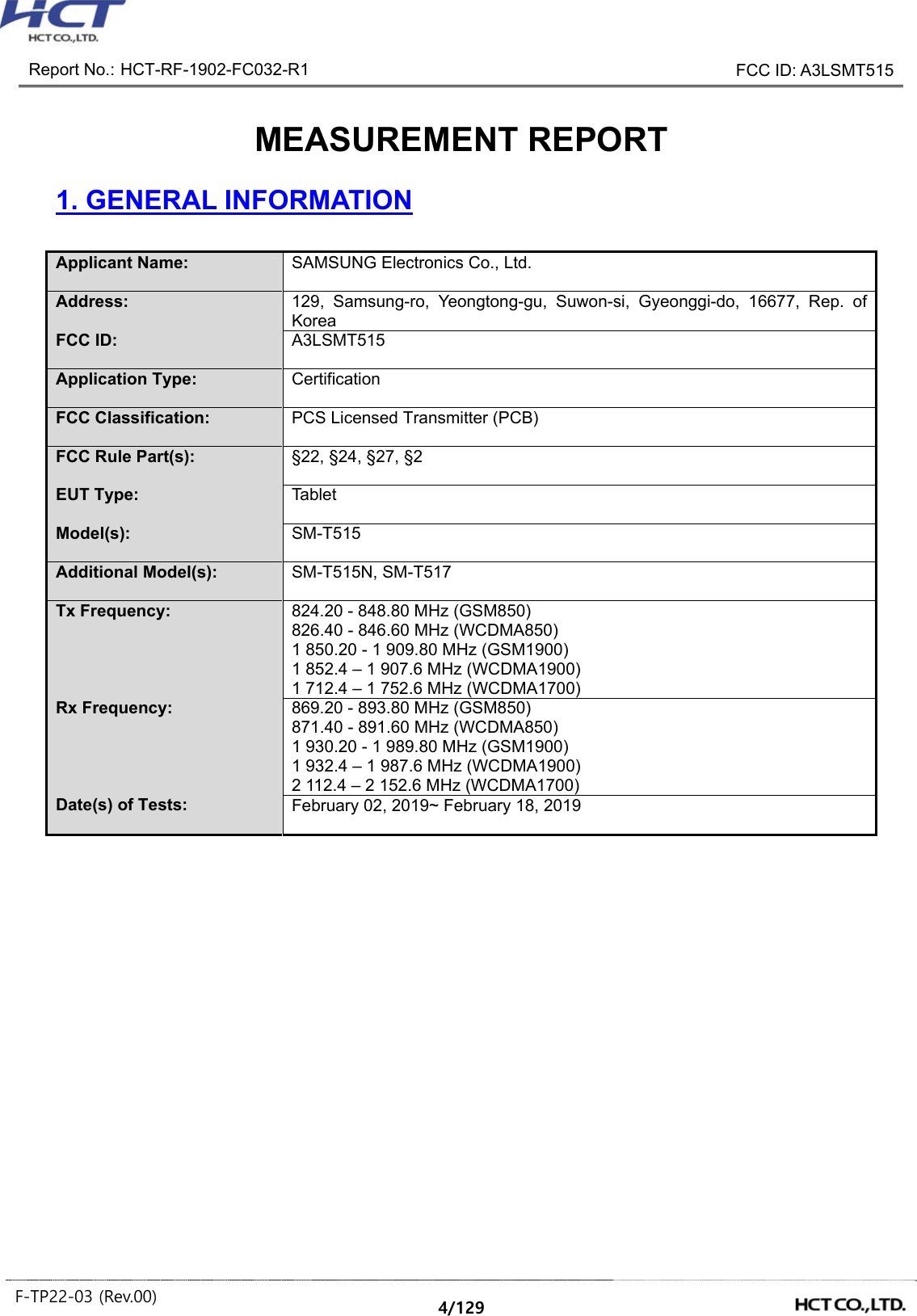 Report No.: HCT-RF-1902-FC032-R1 FCC ID: A3LSMT515 F-TP22-03 (Rev.00) 4/129 MEASUREMENT REPORT 1. GENERAL INFORMATION Applicant Name: SAMSUNG Electronics Co., Ltd. Address: 129, Samsung-ro, Yeongtong-gu, Suwon-si, Gyeonggi-do, 16677, Rep. of Korea FCC ID: A3LSMT515 Application Type: Certification FCC Classification: PCS Licensed Transmitter (PCB) FCC Rule Part(s): §22, §24, §27, §2 EUT Type: Tablet Model(s): SM-T515 Additional Model(s): SM-T515N, SM-T517 Tx Frequency: 824.20 - 848.80 MHz (GSM850) 826.40 - 846.60 MHz (WCDMA850) 1 850.20 - 1 909.80 MHz (GSM1900) 1 852.4 – 1 907.6 MHz (WCDMA1900) 1 712.4 – 1 752.6 MHz (WCDMA1700) Rx Frequency: 869.20 - 893.80 MHz (GSM850) 871.40 - 891.60 MHz (WCDMA850) 1 930.20 - 1 989.80 MHz (GSM1900) 1 932.4 – 1 987.6 MHz (WCDMA1900) 2 112.4 – 2 152.6 MHz (WCDMA1700) Date(s) of Tests: February 02, 2019~ February 18, 2019