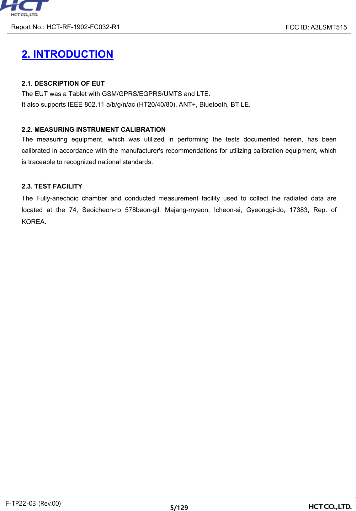 Report No.: HCT-RF-1902-FC032-R1 FCC ID: A3LSMT515 F-TP22-03 (Rev.00) 5/129 2. INTRODUCTION2.1. DESCRIPTION OF EUT The EUT was a Tablet with GSM/GPRS/EGPRS/UMTS and LTE. It also supports IEEE 802.11 a/b/g/n/ac (HT20/40/80), ANT+, Bluetooth, BT LE. 2.2. MEASURING INSTRUMENT CALIBRATION The measuring equipment, which was utilized in performing the tests documented herein, has been calibrated in accordance with the manufacturer's recommendations for utilizing calibration equipment, which is traceable to recognized national standards. 2.3. TEST FACILITY The Fully-anechoic chamber and conducted measurement facility used to collect the radiated data are located at the 74, Seoicheon-ro 578beon-gil, Majang-myeon, Icheon-si, Gyeonggi-do, 17383, Rep. of KOREA.