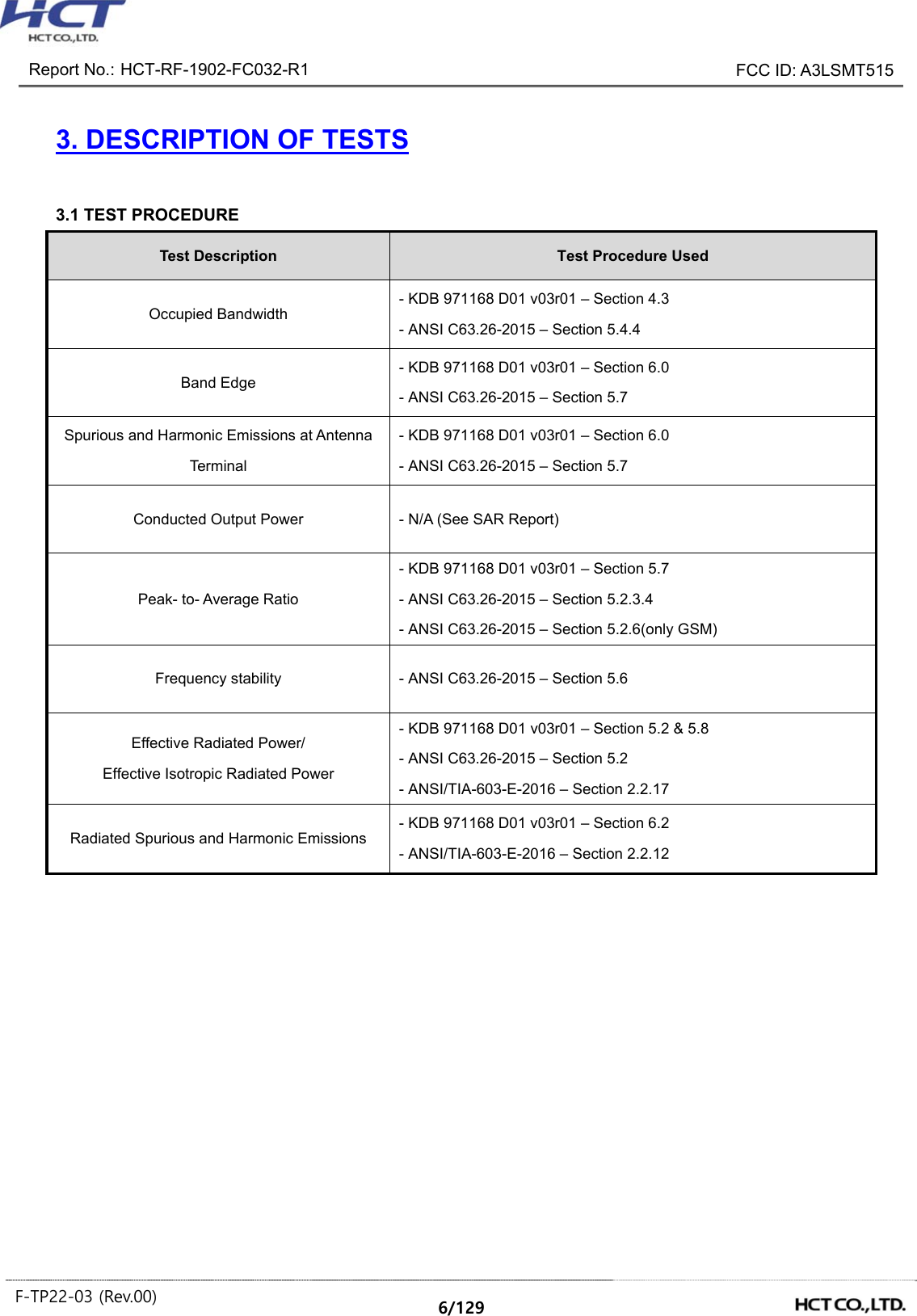 Report No.: HCT-RF-1902-FC032-R1 FCC ID: A3LSMT515 F-TP22-03 (Rev.00) 6/129 3. DESCRIPTION OF TESTS 3.1 TEST PROCEDURE Test Description Test Procedure Used Occupied Bandwidth - KDB 971168 D01 v03r01 – Section 4.3 - ANSI C63.26-2015 – Section 5.4.4 Band Edge - KDB 971168 D01 v03r01 – Section 6.0 - ANSI C63.26-2015 – Section 5.7 Spurious and Harmonic Emissions at Antenna Terminal - KDB 971168 D01 v03r01 – Section 6.0 - ANSI C63.26-2015 – Section 5.7 Conducted Output Power - N/A (See SAR Report) Peak- to- Average Ratio - KDB 971168 D01 v03r01 – Section 5.7 - ANSI C63.26-2015 – Section 5.2.3.4 - ANSI C63.26-2015 – Section 5.2.6(only GSM) Frequency stability - ANSI C63.26-2015 – Section 5.6 Effective Radiated Power/ Effective Isotropic Radiated Power - KDB 971168 D01 v03r01 – Section 5.2 & 5.8 - ANSI C63.26-2015 – Section 5.2 - ANSI/TIA-603-E-2016 – Section 2.2.17 Radiated Spurious and Harmonic Emissions - KDB 971168 D01 v03r01 – Section 6.2 - ANSI/TIA-603-E-2016 – Section 2.2.12