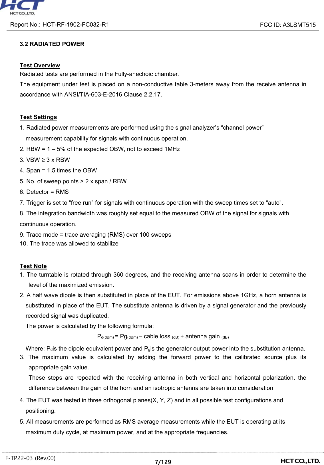Report No.: HCT-RF-1902-FC032-R1 FCC ID: A3LSMT515 F-TP22-03 (Rev.00) 7/129 3.2 RADIATED POWER Test Overview Radiated tests are performed in the Fully-anechoic chamber. The equipment under test is placed on a non-conductive table 3-meters away from the receive antenna in accordance with ANSI/TIA-603-E-2016 Clause 2.2.17. Test Settings 1. Radiated power measurements are performed using the signal analyzer’s “channel power” measurement capability for signals with continuous operation. 2. RBW = 1 – 5% of the expected OBW, not to exceed 1MHz 3. VBW ≥ 3 x RBW 4. Span = 1.5 times the OBW 5. No. of sweep points > 2 x span / RBW 6. Detector = RMS 7. Trigger is set to “free run” for signals with continuous operation with the sweep times set to “auto”. 8. The integration bandwidth was roughly set equal to the measured OBW of the signal for signals with continuous operation. 9. Trace mode = trace averaging (RMS) over 100 sweeps 10. The trace was allowed to stabilize Test Note 1. The turntable is rotated through 360 degrees, and the receiving antenna scans in order to determine the level of the maximized emission. 2. A half wave dipole is then substituted in place of the EUT. For emissions above 1GHz, a horn antenna is substituted in place of the EUT. The substitute antenna is driven by a signal generator and the previously recorded signal was duplicated. The power is calculated by the following formula; Pd(dBm) = Pg(dBm) – cable loss (dB) + antenna gain (dB) Where: Pdis the dipole equivalent power and Pgis the generator output power into the substitution antenna. 3. The maximum value is calculated by adding the forward power to the calibrated source plus its appropriate gain value. These steps are repeated with the receiving antenna in both vertical and horizontal polarization. the difference between the gain of the horn and an isotropic antenna are taken into consideration 4. The EUT was tested in three orthogonal planes(X, Y, Z) and in all possible test configurations and positioning. 5. All measurements are performed as RMS average measurements while the EUT is operating at its maximum duty cycle, at maximum power, and at the appropriate frequencies.