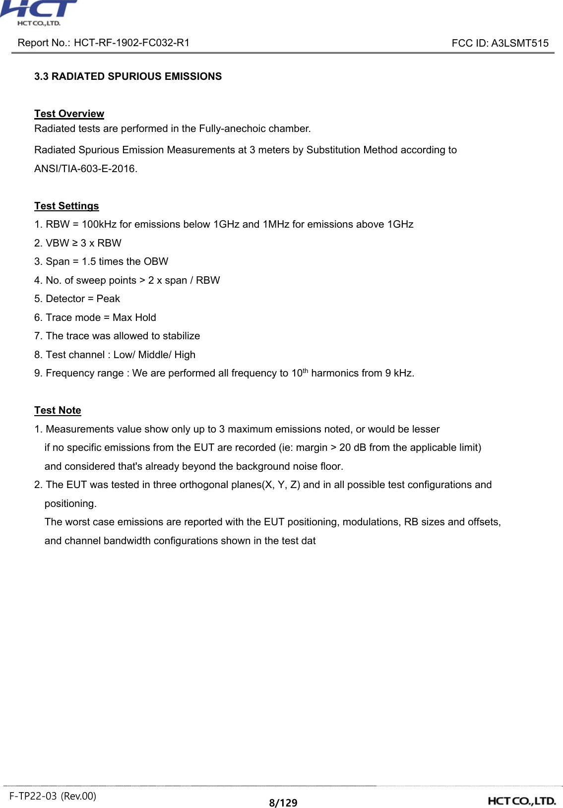 Report No.: HCT-RF-1902-FC032-R1 FCC ID: A3LSMT515 F-TP22-03 (Rev.00) 8/129 3.3 RADIATED SPURIOUS EMISSIONS Test Overview Radiated tests are performed in the Fully-anechoic chamber. Radiated Spurious Emission Measurements at 3 meters by Substitution Method according to ANSI/TIA-603-E-2016. Test Settings 1. RBW = 100kHz for emissions below 1GHz and 1MHz for emissions above 1GHz 2. VBW ≥ 3 x RBW 3. Span = 1.5 times the OBW 4. No. of sweep points > 2 x span / RBW 5. Detector = Peak 6. Trace mode = Max Hold 7. The trace was allowed to stabilize 8. Test channel : Low/ Middle/ High 9. Frequency range : We are performed all frequency to 10th harmonics from 9 kHz. Test Note 1. Measurements value show only up to 3 maximum emissions noted, or would be lesser if no specific emissions from the EUT are recorded (ie: margin > 20 dB from the applicable limit) and considered that's already beyond the background noise floor. 2. The EUT was tested in three orthogonal planes(X, Y, Z) and in all possible test configurations and positioning. The worst case emissions are reported with the EUT positioning, modulations, RB sizes and offsets, and channel bandwidth configurations shown in the test dat