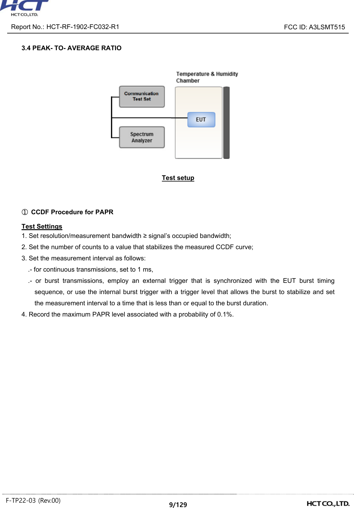 Report No.: HCT-RF-1902-FC032-R1 FCC ID: A3LSMT515 F-TP22-03 (Rev.00) 9/129 3.4 PEAK- TO- AVERAGE RATIO Test setup ① CCDF Procedure for PAPR Test Settings 1. Set resolution/measurement bandwidth ≥ signal’s occupied bandwidth; 2. Set the number of counts to a value that stabilizes the measured CCDF curve; 3. Set the measurement interval as follows: .- for continuous transmissions, set to 1 ms, .- or burst transmissions, employ an external trigger that is synchronized with the EUT burst timing sequence, or use the internal burst trigger with a trigger level that allows the burst to stabilize and set the measurement interval to a time that is less than or equal to the burst duration. 4. Record the maximum PAPR level associated with a probability of 0.1%.