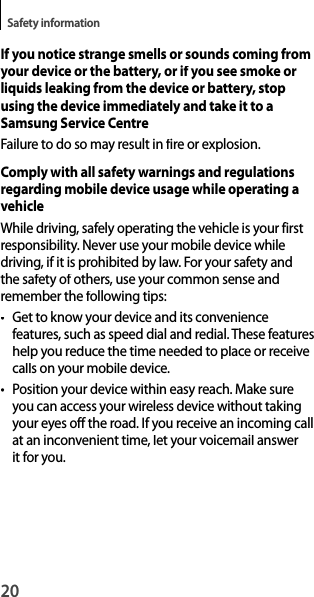 20Safety informationIf you notice strange smells or sounds coming from your device or the battery, or if you see smoke or liquids leaking from the device or battery, stop using the device immediately and take it to a Samsung Service CentreFailure to do so may result in fire or explosion.Comply with all safety warnings and regulationsregarding mobile device usage while operating a vehicleWhile driving, safely operating the vehicle is your first responsibility. Never use your mobile device whiledriving, if it is prohibited by law. For your safety andthe safety of others, use your common sense and remember the following tips:• Get to know your device and its convenience features, such as speed dial and redial. These featureshelp you reduce the time needed to place or receive calls on your mobile device.• Position your device within easy reach. Make sureyou can access your wireless device without taking your eyes off the road. If you receive an incoming call at an inconvenient time, let your voicemail answer it for you.