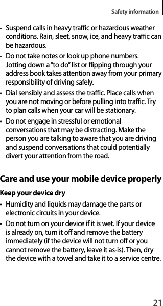 21Safety information•  Suspend calls in heavy traffic or hazardous weather conditions. Rain, sleet, snow, ice, and heavy traffic canbe hazardous.•  Do not take notes or look up phone numbers.Jotting down a “to do” list or flipping through your address book takes attention away from your primary responsibility of driving safely.• Dial sensibly and assess the traffic. Place calls when you are not moving or before pulling into traffic. Try to plan calls when your car will be stationary.•  Do not engage in stressful or emotional conversations that may be distracting. Make the person you are talking to aware that you are drivingand suspend conversations that could potentiallydivert your attention from the road.Care and use your mobile device properlyKeep your device dry• Humidity and liquids may damage the parts orelectronic circuits in your device.•  Do not turn on your device if it is wet. If your device is already on, turn it off and remove the batteryimmediately (if the device will not turn off or youcannot remove the battery, leave it as-is). Then, dry the device with a towel and take it to a service centre.
