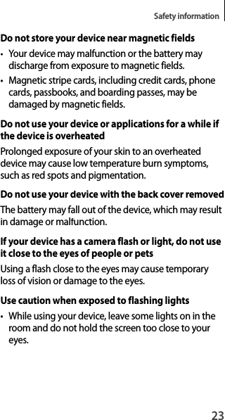 23Safety informationDo not store your device near magnetic fields• Your device may malfunction or the battery may discharge from exposure to magnetic fields.• Magnetic stripe cards, including credit cards, phone cards, passbooks, and boarding passes, may be damaged by magnetic fields.Do not use your device or applications for a while if the device is overheatedProlonged exposure of your skin to an overheateddevice may cause low temperature burn symptoms, such as red spots and pigmentation.Do not use your device with the back cover removedThe battery may fall out of the device, which may result in damage or malfunction.If your device has a camera flash or light, do not use it close to the eyes of people or petsUsing a flash close to the eyes may cause temporary loss of vision or damage to the eyes.Use caution when exposed to flashing lights• While using your device, leave some lights on in the room and do not hold the screen too close to your eyes.