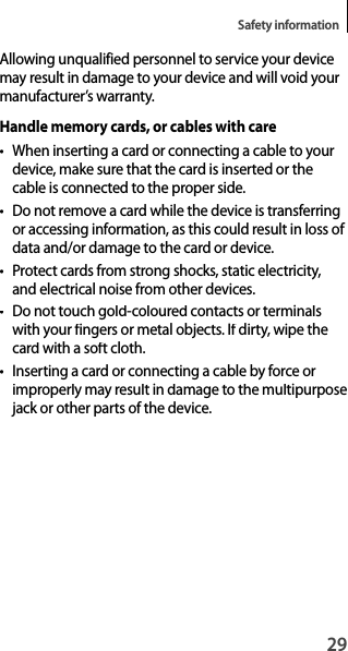 29Safety informationAllowing unqualified personnel to service your device may result in damage to your device and will void your manufacturer’s warranty.Handle memory cards, or cables with care•When inserting a card or connecting a cable to your device, make sure that the card is inserted or thecable is connected to the proper side.• Do not remove a card while the device is transferring or accessing information, as this could result in loss of data and/or damage to the card or device.• Protect cards from strong shocks, static electricity,and electrical noise from other devices.•  Do not touch gold-coloured contacts or terminalswith your fingers or metal objects. If dirty, wipe the card with a soft cloth.•  Inserting a card or connecting a cable by force orimproperly may result in damage to the multipurposejack or other parts of the device.