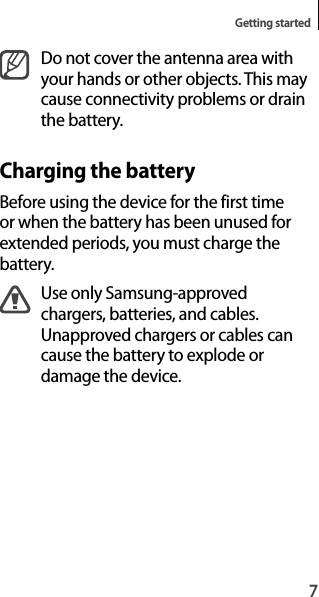 7Getting startedDo not cover the antenna area withyour hands or other objects. This maycause connectivity problems or drain the battery.Charging the batteryBefore using the device for the first time or when the battery has been unused forextended periods, you must charge thebattery.Use only Samsung-approved chargers, batteries, and cables. Unapproved chargers or cables can cause the battery to explode ordamage the device.