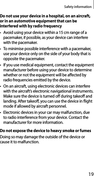19Safety informationDo not use your device in a hospital, on an aircraft,or in an automotive equipment that can beinterfered with by radio frequency• Avoid using your device within a 15 cm range of apacemaker, if possible, as your device can interferewith the pacemaker.• To minimise possible interference with a pacemaker, use your device only on the side of your body that isopposite the pacemaker.• If you use medical equipment, contact the equipmentmanufacturer before using your device to determine whether or not the equipment will be affected by radio frequencies emitted by the device.•  On an aircraft, using electronic devices can interferewith the aircraft’s electronic navigational instruments.Make sure the device is turned off during takeoff andlanding. After takeoff, you can use the device in flightmode if allowed by aircraft personnel.•  Electronic devices in your car may malfunction, due to radio interference from your device. Contact the manufacturer for more information.Do not expose the device to heavy smoke or fumesDoing so may damage the outside of the device or cause it to malfunction.