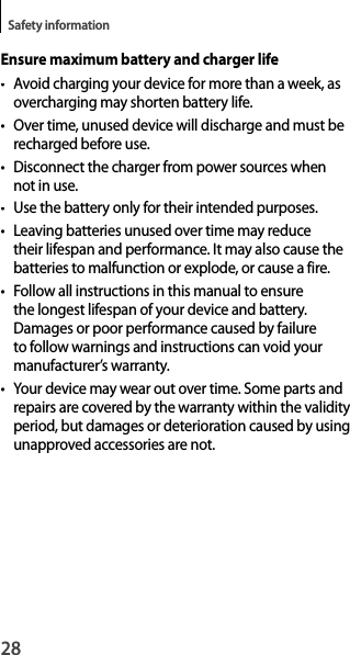 28Safety informationEnsure maximum battery and charger life• Avoid charging your device for more than a week, as overcharging may shorten battery life.•  Over time, unused device will discharge and must be recharged before use.•  Disconnect the charger from power sources when not in use.•Use the battery only for their intended purposes.• Leaving batteries unused over time may reduce their lifespan and performance. It may also cause the batteries to malfunction or explode, or cause a fire.• Follow all instructions in this manual to ensurethe longest lifespan of your device and battery.Damages or poor performance caused by failure to follow warnings and instructions can void your manufacturer’s warranty.• Your device may wear out over time. Some parts and repairs are covered by the warranty within the validityperiod, but damages or deterioration caused by usingunapproved accessories are not.