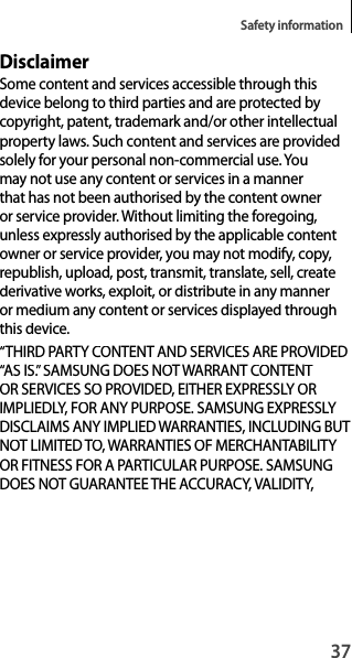 37Safety informationDisclaimerSome content and services accessible through thisdevice belong to third parties and are protected by copyright, patent, trademark and/or other intellectual property laws. Such content and services are providedsolely for your personal non-commercial use. Youmay not use any content or services in a mannerthat has not been authorised by the content owneror service provider. Without limiting the foregoing,unless expressly authorised by the applicable contentowner or service provider, you may not modify, copy, republish, upload, post, transmit, translate, sell, create derivative works, exploit, or distribute in any manner or medium any content or services displayed through this device.“THIRD PARTY CONTENT AND SERVICES ARE PROVIDED“AS IS.” SAMSUNG DOES NOT WARRANT CONTENT OR SERVICES SO PROVIDED, EITHER EXPRESSLY ORIMPLIEDLY, FOR ANY PURPOSE. SAMSUNG EXPRESSLY DISCLAIMS ANY IMPLIED WARRANTIES, INCLUDING BUT NOT LIMITED TO, WARRANTIES OF MERCHANTABILITY OR FITNESS FOR A PARTICULAR PURPOSE. SAMSUNG DOES NOT GUARANTEE THE ACCURACY, VALIDITY,