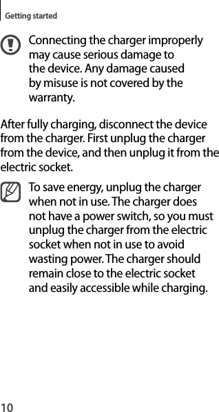 10Getting startedConnecting the charger improperlymay cause serious damage tothe device. Any damage caused by misuse is not covered by the warranty.After fully charging, disconnect the device from the charger. First unplug the charger from the device, and then unplug it from theelectric socket.To save energy, unplug the charger when not in use. The charger doesnot have a power switch, so you mustunplug the charger from the electricsocket when not in use to avoidwasting power. The charger should remain close to the electric socketand easily accessible while charging.