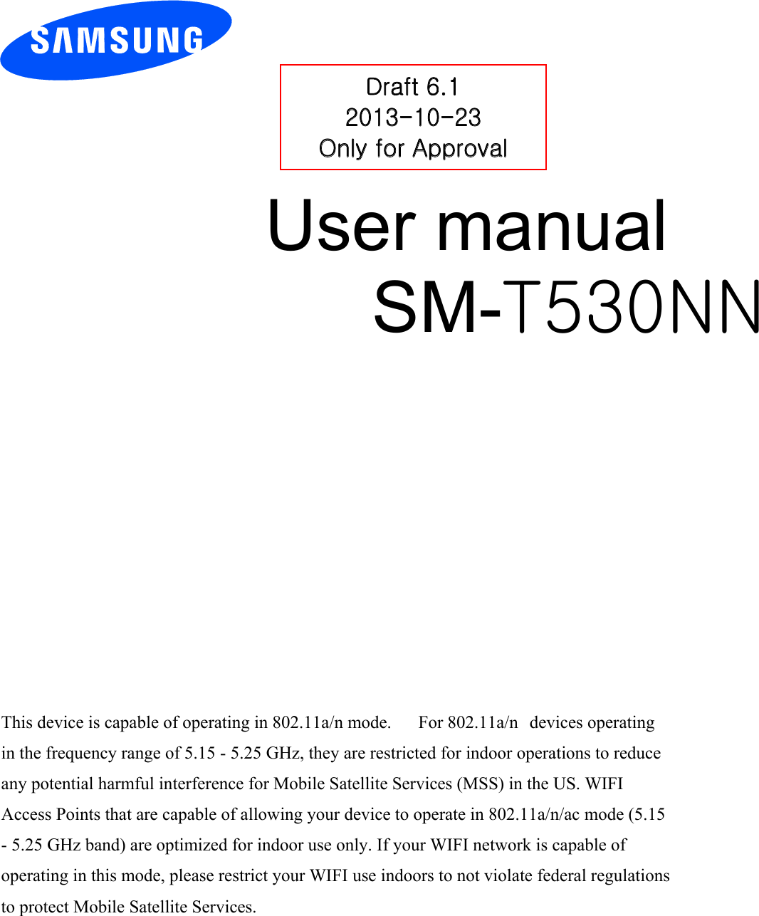 User manual SM-T530NN Draft 6.1 2013-10-23 Only for Approval This device is capable of operating in 802.11a/n mode.      For 802.11a/n devices operating in the frequency range of 5.15 - 5.25 GHz, they are restricted for indoor operations to reduce any potential harmful interference for Mobile Satellite Services (MSS) in the US. WIFI Access Points that are capable of allowing your device to operate in 802.11a/n/ac mode (5.15 - 5.25 GHz band) are optimized for indoor use only. If your WIFI network is capable of operating in this mode, please restrict your WIFI use indoors to not violate federal regulations to protect Mobile Satellite Services. 