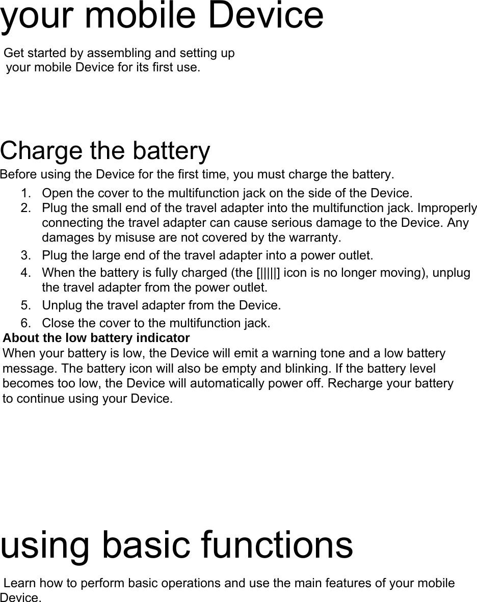 your mobile Device Get started by assembling and setting up your mobile Device for its first use. Charge the battery Before using the Device for the first time, you must charge the battery. 1. Open the cover to the multifunction jack on the side of the Device.2. Plug the small end of the travel adapter into the multifunction jack. Improperly connecting the travel adapter can cause serious damage to the Device. Any damages by misuse are not covered by the warranty.3. Plug the large end of the travel adapter into a power outlet.4. When the battery is fully charged (the [|||||] icon is no longer moving), unplugthe travel adapter from the power outlet.5. Unplug the travel adapter from the Device.6. Close the cover to the multifunction jack.About the low battery indicator When your battery is low, the Device will emit a warning tone and a low battery message. The battery icon will also be empty and blinking. If the battery level becomes too low, the Device will automatically power off. Recharge your battery to continue using your Device. using basic functions Learn how to perform basic operations and use the main features of your mobile Device.  