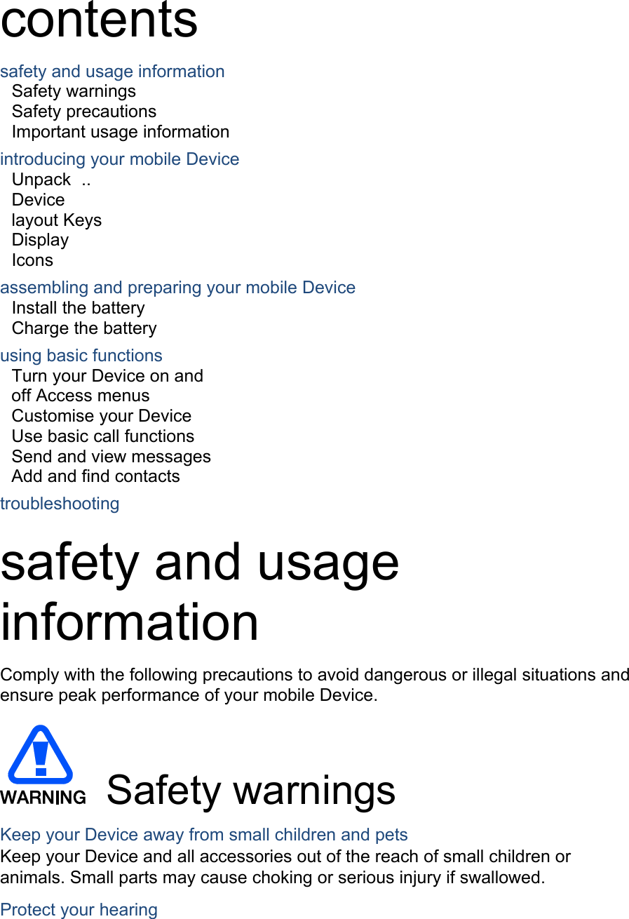 contents safety and usage information Safety warnings   Safety precautions     Important usage information introducing your mobile Device Unpack  ..  Device layout Keys  Display  Icons assembling and preparing your mobile Device Install the battery Charge the battery   using basic functions Turn your Device on and off Access menus  Customise your Device  Use basic call functions  Send and view messages  Add and find contacts  troubleshooting  safety and usage information  Comply with the following precautions to avoid dangerous or illegal situations and ensure peak performance of your mobile Device.  Safety warnings Keep your Device away from small children and pets Keep your Device and all accessories out of the reach of small children or animals. Small parts may cause choking or serious injury if swallowed. Protect your hearing 