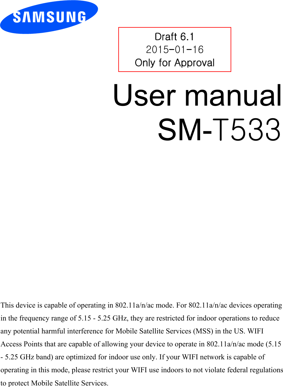 User manual SM-T533 Draft 6.1 2015-01-16 Only for Approval This device is capable of operating in 802.11a/n/ac mode. For 802.11a/n/ac devices operating in the frequency range of 5.15 - 5.25 GHz, they are restricted for indoor operations to reduce any potential harmful interference for Mobile Satellite Services (MSS) in the US. WIFI Access Points that are capable of allowing your device to operate in 802.11a/n/ac mode (5.15 - 5.25 GHz band) are optimized for indoor use only. If your WIFI network is capable of operating in this mode, please restrict your WIFI use indoors to not violate federal regulations to protect Mobile Satellite Services. 