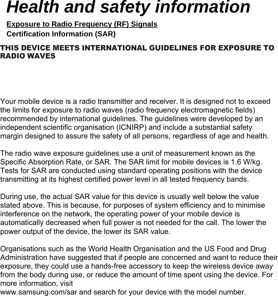 Your mobile device is a radio transmitter and receiver. It is designed not to exceed the limits for exposure to radio waves (radio frequency electromagnetic fields) recommended by international guidelines. The guidelines were developed by an independent scientific organisation (ICNIRP) and include a substantial safety margin designed to assure the safety of all persons, regardless of age and health.The radio wave exposure guidelines use a unit of measurement known as the Specific Absorption Rate, or SAR. The SAR limit for mobile devices is 1.6 W/kg. Tests for SAR are conducted using standard operating positions with the device transmitting at its highest certified power level in all tested frequency bands. During use, the actual SAR value for this device is usually well below the value stated above. This is because, for purposes of system efficiency and to minimise interference on the network, the operating power of your mobile device is automatically decreased when full power is not needed for the call. The lower the power output of the device, the lower its SAR value.Organisations such as the World Health Organisation and the US Food and Drug Administration have suggested that if people are concerned and want to reduce their exposure, they could use a hands-free accessory to keep the wireless device away from the body during use, or reduce the amount of time spent using the device. For more information, visitwww.samsung.com/sar and search for your device with the model number.Health and safety information Exposure to Radio Frequency (RF) Signals Certification Information (SAR) THIS DEVICE MEETS INTERNATIONAL GUIDELINES FOR EXPOSURE TO RADIO WAVES