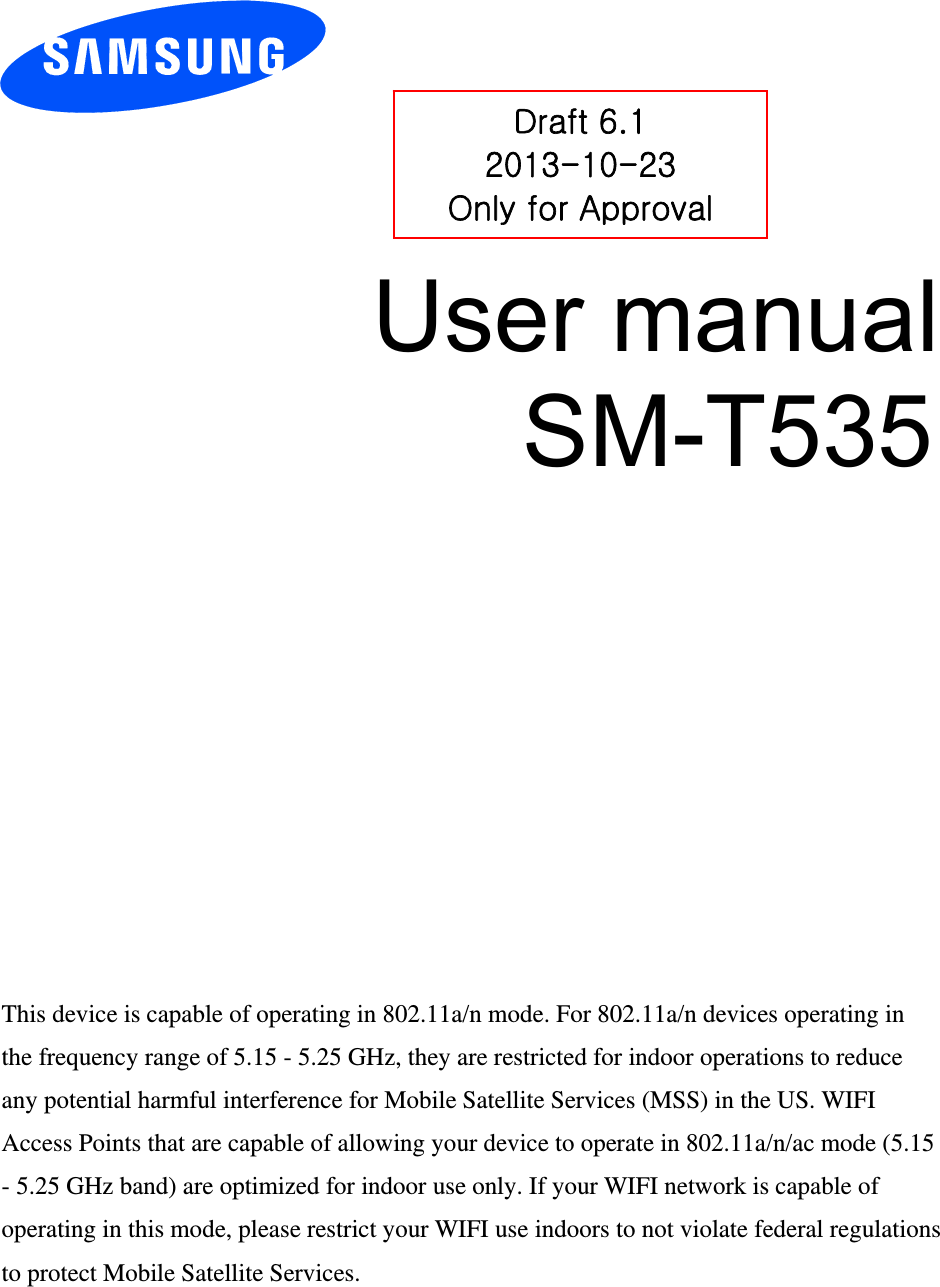 User manual SM-T535 Draft 6.1 2013-10-23 Only for Approval This device is capable of operating in 802.11a/n mode. For 802.11a/n devices operating in the frequency range of 5.15 - 5.25 GHz, they are restricted for indoor operations to reduce any potential harmful interference for Mobile Satellite Services (MSS) in the US. WIFI Access Points that are capable of allowing your device to operate in 802.11a/n/ac mode (5.15 - 5.25 GHz band) are optimized for indoor use only. If your WIFI network is capable of operating in this mode, please restrict your WIFI use indoors to not violate federal regulations to protect Mobile Satellite Services. 