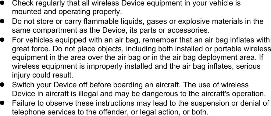 Check regularly that all wireless Device equipment in your vehicle ismounted and operating properly.Do not store or carry flammable liquids, gases or explosive materials in thesame compartment as the Device, its parts or accessories.For vehicles equipped with an air bag, remember that an air bag inflates withgreat force. Do not place objects, including both installed or portable wirelessequipment in the area over the air bag or in the air bag deployment area. Ifwireless equipment is improperly installed and the air bag inflates, seriousinjury could result.Switch your Device off before boarding an aircraft. The use of wirelessDevice in aircraft is illegal and may be dangerous to the aircraft&apos;s operation.Failure to observe these instructions may lead to the suspension or denial oftelephone services to the offender, or legal action, or both.