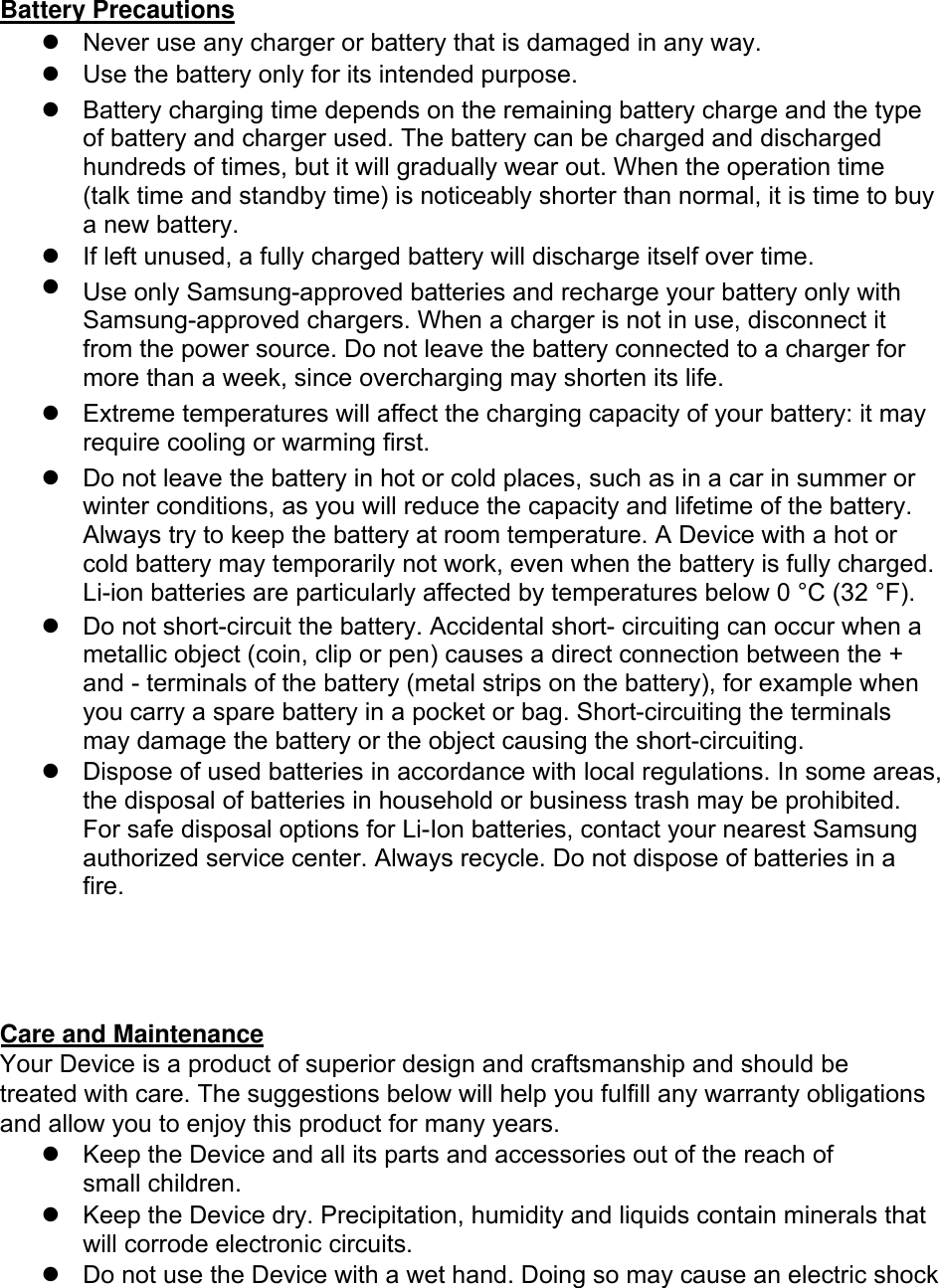 Battery Precautions Never use any charger or battery that is damaged in any way.Use the battery only for its intended purpose.Battery charging time depends on the remaining battery charge and the typeof battery and charger used. The battery can be charged and dischargedhundreds of times, but it will gradually wear out. When the operation time(talk time and standby time) is noticeably shorter than normal, it is time to buya new battery.If left unused, a fully charged battery will discharge itself over time.Use only Samsung-approved batteries and recharge your battery only withSamsung-approved chargers. When a charger is not in use, disconnect itfrom the power source. Do not leave the battery connected to a charger formore than a week, since overcharging may shorten its life.Extreme temperatures will affect the charging capacity of your battery: it mayrequire cooling or warming first.Do not leave the battery in hot or cold places, such as in a car in summer orwinter conditions, as you will reduce the capacity and lifetime of the battery.Always try to keep the battery at room temperature. A Device with a hot orcold battery may temporarily not work, even when the battery is fully charged.Li-ion batteries are particularly affected by temperatures below 0 °C (32 °F).Do not short-circuit the battery. Accidental short- circuiting can occur when ametallic object (coin, clip or pen) causes a direct connection between the +and - terminals of the battery (metal strips on the battery), for example whenyou carry a spare battery in a pocket or bag. Short-circuiting the terminalsmay damage the battery or the object causing the short-circuiting.Dispose of used batteries in accordance with local regulations. In some areas,the disposal of batteries in household or business trash may be prohibited.For safe disposal options for Li-Ion batteries, contact your nearest Samsungauthorized service center. Always recycle. Do not dispose of batteries in afire.Care and Maintenance Your Device is a product of superior design and craftsmanship and should be treated with care. The suggestions below will help you fulfill any warranty obligations and allow you to enjoy this product for many years. Keep the Device and all its parts and accessories out of the reach ofsmall children.Keep the Device dry. Precipitation, humidity and liquids contain minerals thatwill corrode electronic circuits.Do not use the Device with a wet hand. Doing so may cause an electric shock