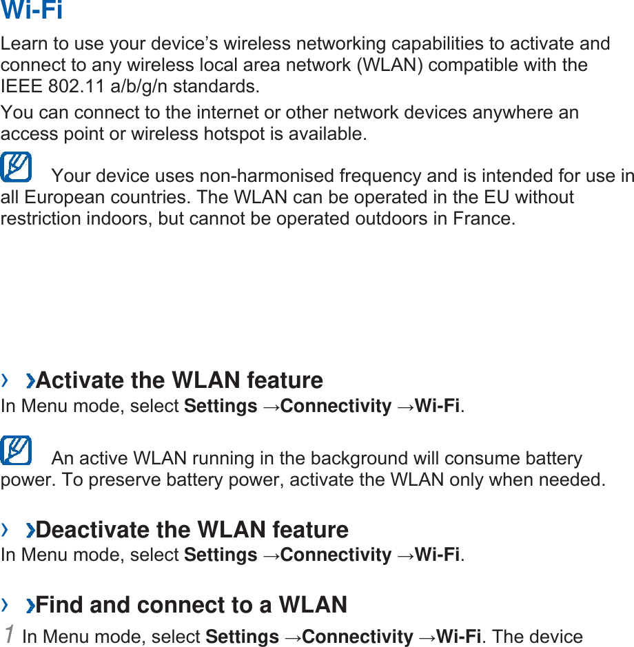 Wi-Fi Learn to use your device’s wireless networking capabilities to activate and connect to any wireless local area network (WLAN) compatible with the IEEE 802.11 a/b/g/n standards.  You can connect to the internet or other network devices anywhere an access point or wireless hotspot is available.     Your device uses non-harmonised frequency and is intended for use in all European countries. The WLAN can be operated in the EU without restriction indoors, but cannot be operated outdoors in France.   ›  Activate the WLAN feature In Menu mode, select Settings →Connectivity →Wi-Fi.     An active WLAN running in the background will consume battery power. To preserve battery power, activate the WLAN only when needed. ›  Deactivate the WLAN feature In Menu mode, select Settings →Connectivity →Wi-Fi.   ›  Find and connect to a WLAN 1 In Menu mode, select Settings →Connectivity →Wi-Fi. The device