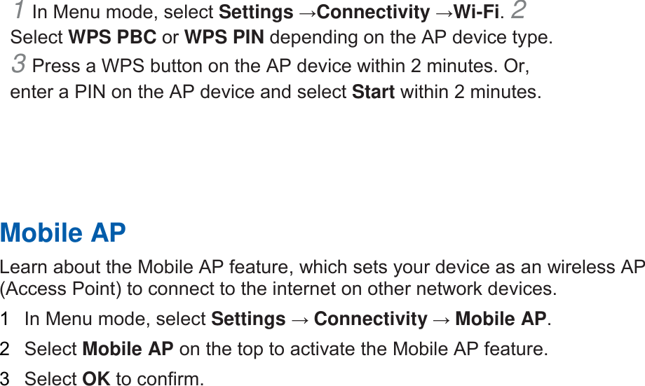 1 In Menu mode, select Settings →Connectivity →Wi-Fi. 2 Select WPS PBC or WPS PIN depending on the AP device type. 3 Press a WPS button on the AP device within 2 minutes. Or,enter a PIN on the AP device and select Start within 2 minutes. Mobile AP Learn about the Mobile AP feature, which sets your device as an wireless AP (Access Point) to connect to the internet on other network devices.   1  In Menu mode, select Settings → Connectivity → Mobile AP.   2  Select Mobile AP on the top to activate the Mobile AP feature. 3  Select OK to confirm. 