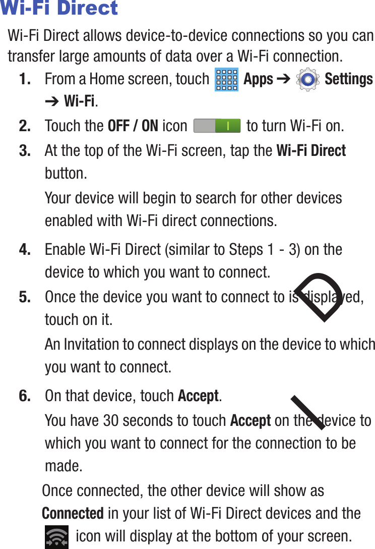 Wi-Fi DirectWi-Fi Direct allows device-to-device connections so you can transfer large amounts of data over a Wi-Fi connection.1.  Apps ➔ Settings  From a Home screen, touch ➔ Wi-Fi.2. Touch the OFF / ON icon   to turn Wi-Fi on.3. At the top of the Wi-Fi screen, tap the Wi-Fi Direct button.Your device will begin to search for other devices enabled with Wi-Fi direct connections.4. Enable Wi-Fi Direct (similar to Steps 1 - 3) on the device to which you want to connect.5. Once the device you want to connect to isD displayed, touch on it.An Invitation to connect displays on the device to which you want to connect.6. On that device, touch Accept.You have 30 seconds to t  ouch Accept I on the device to which you want to connect for the connection to be made.Once connected, the other device will show as Connected in your list of Wi-Fi Direct devices and the  icon will display at the bottom of your screen.