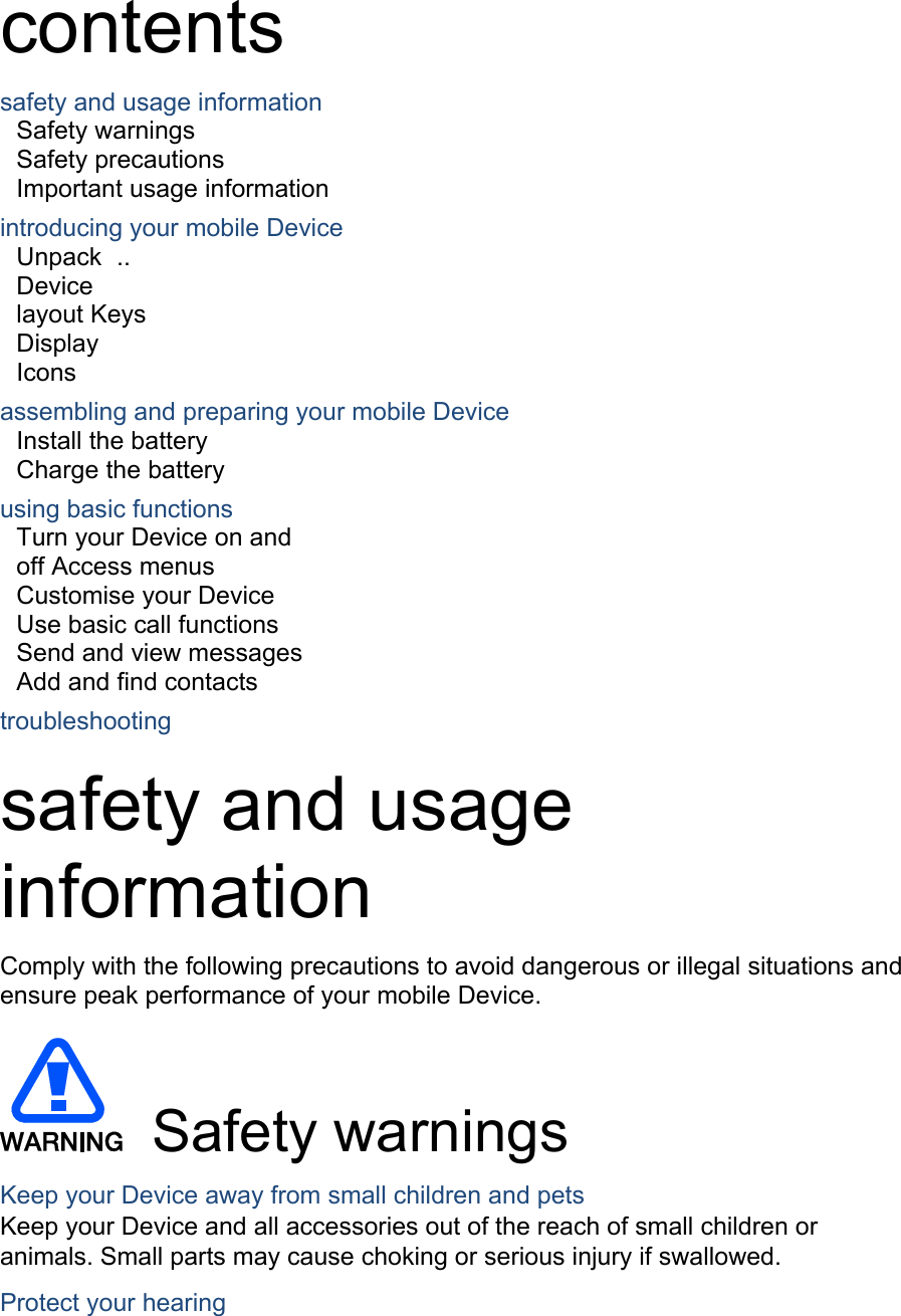contents safety and usage information Safety warnings   Safety precautions     Important usage information introducing your mobile Device Unpack   ..   Device layout Keys   Display   Icons assembling and preparing your mobile Device Install the battery Charge the battery   using basic functions Turn your Device on and off Access menus  Customise your Device   Use basic call functions  Send and view messages  Add and find contacts  troubleshooting   safety and usage information   Comply with the following precautions to avoid dangerous or illegal situations and ensure peak performance of your mobile Device.   Safety warnings Keep your Device away from small children and pets Keep your Device and all accessories out of the reach of small children or animals. Small parts may cause choking or serious injury if swallowed. Protect your hearing 