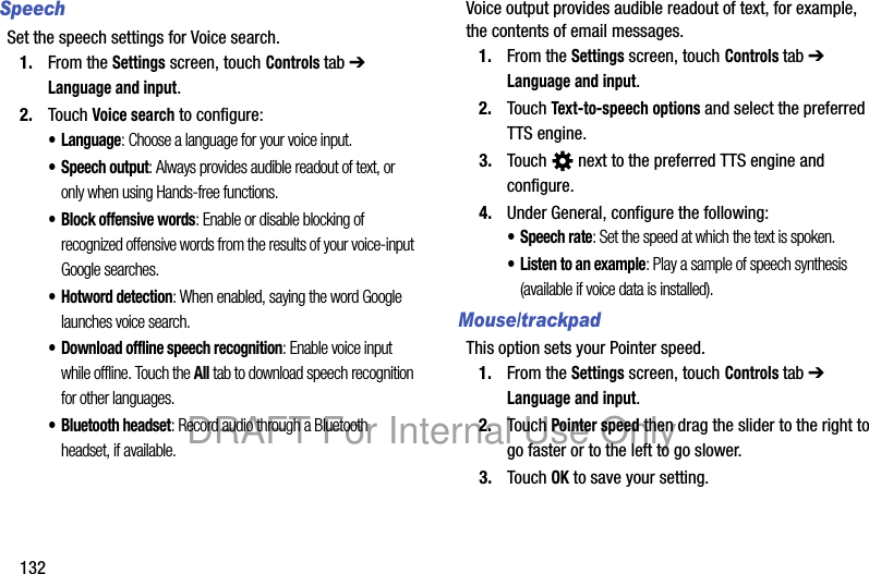 132SpeechSet the speech settings for Voice search.1. From the Settings screen, touch Controls tab ➔ Language and input.2. Touch Voice search to configure:• Language: Choose a language for your voice input.• Speech output: Always provides audible readout of text, or only when using Hands-free functions.• Block offensive words: Enable or disable blocking of recognized offensive words from the results of your voice-input Google searches.• Hotword detection: When enabled, saying the word Google launches voice search.• Download offline speech recognition: Enable voice input while offline. Touch the All tab to download speech recognition for other languages.• Bluetooth headset: Record audio through a Bluetooth headset, if available.Voice output provides audible readout of text, for example, the contents of email messages.1. From the Settings screen, touch Controls tab ➔ Language and input.2. Touch Text-to-speech options and select the preferred TTS engine.3. Touch   next to the preferred TTS engine and configure.4. Under General, configure the following:• Speech rate: Set the speed at which the text is spoken.• Listen to an example: Play a sample of speech synthesis (available if voice data is installed).Mouse/trackpadThis option sets your Pointer speed.1. From the Settings screen, touch Controls tab ➔ Language and input.2. Touch Pointer speed then drag the slider to the right to go faster or to the left to go slower.3. Touch OK to save your setting.DRAFT For Internal Use Only