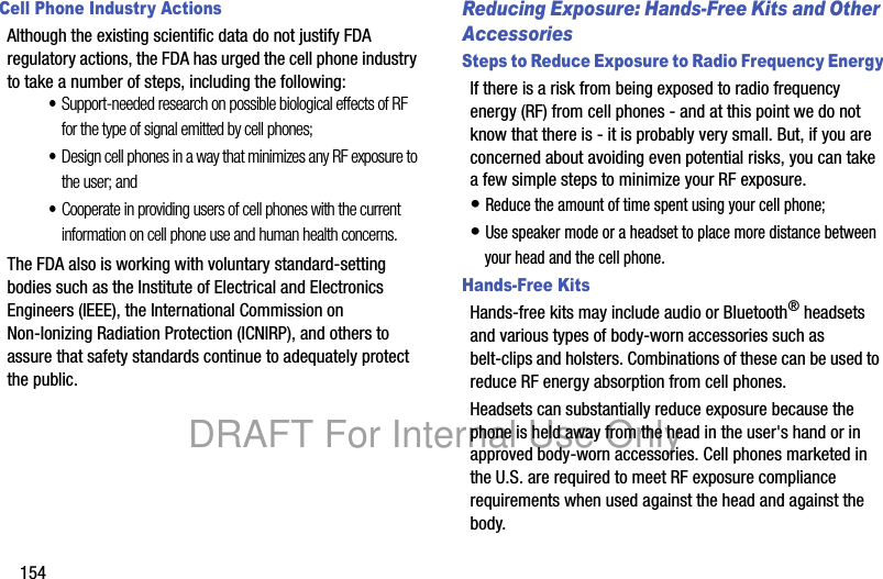 154Cell Phone Industry ActionsAlthough the existing scientific data do not justify FDA regulatory actions, the FDA has urged the cell phone industry to take a number of steps, including the following:•Support-needed research on possible biological effects of RF for the type of signal emitted by cell phones;•Design cell phones in a way that minimizes any RF exposure to the user; and•Cooperate in providing users of cell phones with the current information on cell phone use and human health concerns.The FDA also is working with voluntary standard-setting bodies such as the Institute of Electrical and Electronics Engineers (IEEE), the International Commission on Non-Ionizing Radiation Protection (ICNIRP), and others to assure that safety standards continue to adequately protect the public.Reducing Exposure: Hands-Free Kits and Other AccessoriesSteps to Reduce Exposure to Radio Frequency EnergyIf there is a risk from being exposed to radio frequency energy (RF) from cell phones - and at this point we do not know that there is - it is probably very small. But, if you are concerned about avoiding even potential risks, you can take a few simple steps to minimize your RF exposure.• Reduce the amount of time spent using your cell phone;• Use speaker mode or a headset to place more distance between your head and the cell phone.Hands-Free KitsHands-free kits may include audio or Bluetooth® headsets and various types of body-worn accessories such as belt-clips and holsters. Combinations of these can be used to reduce RF energy absorption from cell phones.Headsets can substantially reduce exposure because the phone is held away from the head in the user&apos;s hand or in approved body-worn accessories. Cell phones marketed in the U.S. are required to meet RF exposure compliance requirements when used against the head and against the body.DRAFT For Internal Use Only