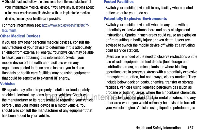 Health and Safety Information       167• Should read and follow the directions from the manufacturer of your implantable medical device. If you have any questions about using your wireless mobile device with an implantable medical device, consult your health care provider.For more information see: http://www.fcc.gov/oet/rfsafety/rf-faqs.html#.Other Medical DevicesIf you use any other personal medical devices, consult the manufacturer of your device to determine if it is adequately shielded from external RF energy. Your physician may be able to assist you in obtaining this information. Switch your mobile device off in health care facilities when any regulations posted in these areas instruct you to do so. Hospitals or health care facilities may be using equipment that could be sensitive to external RF energy.VehiclesRF signals may affect improperly installed or inadequately shielded electronic systems in motor vehicles. Check with the manufacturer or its representative regarding your vehicle before using your mobile device in a motor vehicle. You should also consult the manufacturer of any equipment that has been added to your vehicle.Posted FacilitiesSwitch your mobile device off in any facility where posted notices require you to do so.Potentially Explosive EnvironmentsSwitch your mobile device off when in any area with a potentially explosive atmosphere and obey all signs and instructions. Sparks in such areas could cause an explosion or fire resulting in bodily injury or even death. Users are advised to switch the mobile device off while at a refueling point (service station). Users are reminded of the need to observe restrictions on the use of radio equipment in fuel depots (fuel storage and distribution areas), chemical plants, or where blasting operations are in progress. Areas with a potentially explosive atmosphere are often, but not always, clearly marked. They include below deck on boats, chemical transfer or storage facilities, vehicles using liquefied petroleum gas (such as propane or butane), areas where the air contains chemicals or particles, such as grain, dust, or metal powders, and any other area where you would normally be advised to turn off your vehicle engine. Vehicles using liquefied petroleum gas DRAFT For Internal Use Only