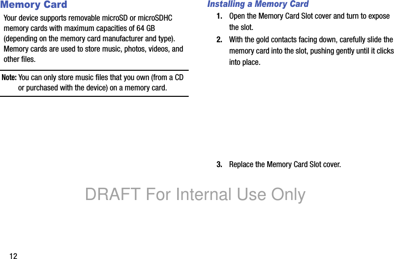 12Memory CardYour device supports removable microSD or microSDHC memory cards with maximum capacities of 64 GB (depending on the memory card manufacturer and type). Memory cards are used to store music, photos, videos, and other files.Note: You can only store music files that you own (from a CD or purchased with the device) on a memory card.Installing a Memory Card1. Open the Memory Card Slot cover and turn to expose the slot.2. With the gold contacts facing down, carefully slide the memory card into the slot, pushing gently until it clicks into place.3. Replace the Memory Card Slot cover.DRAFT For Internal Use Only