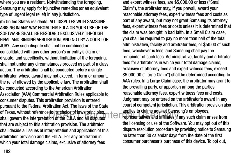 182where you are a resident. Notwithstanding the foregoing, Samsung may apply for injunctive remedies (or an equivalent type of urgent legal relief) in any jurisdiction.(b) United States residents. ALL DISPUTES WITH SAMSUNG ARISING IN ANY WAY FROM THIS EULA OR YOUR USE OF THE SOFTWARE SHALL BE RESOLVED EXCLUSIVELY THROUGH FINAL AND BINDING ARBITRATION, AND NOT BY A COURT OR JURY.  Any such dispute shall not be combined or consolidated with any other person’s or entity’s claim or dispute, and specifically, without limitation of the foregoing, shall not under any circumstances proceed as part of a class action. The arbitration shall be conducted before a single arbitrator, whose award may not exceed, in form or amount, the relief allowed by the applicable law. The arbitration shall be conducted according to the American Arbitration Association (AAA) Commercial Arbitration Rules applicable to consumer disputes. This arbitration provision is entered pursuant to the Federal Arbitration Act. The laws of the State of Texas, without reference to its choice of laws principles, shall govern the interpretation of the EULA and all disputes that are subject to this arbitration provision. The arbitrator shall decide all issues of interpretation and application of this arbitration provision and the EULA.  For any arbitration in which your total damage claims, exclusive of attorney fees and expert witness fees, are $5,000.00 or less (&quot;Small Claim&quot;), the arbitrator may, if you prevail, award your reasonable attorney fees, expert witness fees and costs as part of any award, but may not grant Samsung its attorney fees, expert witness fees or costs unless it is determined that the claim was brought in bad faith. In a Small Claim case, you shall be required to pay no more than half of the total administrative, facility and arbitrator fees, or $50.00 of such fees, whichever is less, and Samsung shall pay the remainder of such fees. Administrative, facility and arbitrator fees for arbitrations in which your total damage claims, exclusive of attorney fees and expert witness fees, exceed $5,000.00 (&quot;Large Claim&quot;) shall be determined according to AAA rules. In a Large Claim case, the arbitrator may grant to the prevailing party, or apportion among the parties, reasonable attorney fees, expert witness fees and costs. Judgment may be entered on the arbitrator&apos;s award in any court of competent jurisdiction. This arbitration provision also applies to claims against Samsung’s employees, representatives and affiliates if any such claim arises from the licensing or use of the Software. You may opt out of this dispute resolution procedure by providing notice to Samsung no later than 30 calendar days from the date of the first consumer purchaser’s purchase of this device. To opt out, DRAFT For Internal Use Only