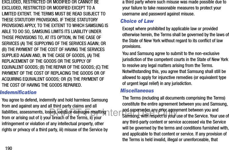 190EXCLUDED, RESTRICTED OR MODIFIED OR CANNOT BE EXCLUDED, RESTRICTED OR MODIFIED EXCEPT TO A LIMITED EXTENT. THE TERMS MUST BE READ SUBJECT TO THESE STATUTORY PROVISIONS. IF THESE STATUTORY PROVISIONS APPLY, TO THE EXTENT TO WHICH SAMSUNG IS ABLE TO DO SO, SAMSUNG LIMITS ITS LIABILITY UNDER THOSE PROVISIONS TO, AT ITS OPTION, IN THE CASE OF SERVICES (A) THE SUPPLYING OF THE SERVICES AGAIN; OR (B) THE PAYMENT OF THE COST OF HAVING THE SERVICES SUPPLIED AGAIN AND, IN THE CASE OF GOODS, (A) THE REPLACEMENT OF THE GOODS OR THE SUPPLY OF EQUIVALENT GOODS; (B) THE REPAIR OF THE GOODS; (C) THE PAYMENT OF THE COST OF REPLACING THE GOODS OR OF ACQUIRING EQUIVALENT GOODS; OR (D) THE PAYMENT OF THE COST OF HAVING THE GOODS REPAIRED.IndemnificationYou agree to defend, indemnify and hold harmless Samsung from and against any and all third party claims and all liabilities, assessments, losses, costs or damages resulting from or arising out of i) your breach of the Terms, ii) your infringement or violation of any intellectual property, other rights or privacy of a third party, iii) misuse of the Service by a third party where such misuse was made possible due to your failure to take reasonable measures to protect your username and password against misuse.Choice of LawExcept where prohibited by applicable law or provided otherwise herein, the Terms shall be governed by the laws of the State of New York without regard to its conflict of law provisions.You and Samsung agree to submit to the non-exclusive jurisdiction of the competent courts in the State of New York to resolve any legal matters arising from the Terms. Notwithstanding this, you agree that Samsung shall still be allowed to apply for injunctive remedies (or equivalent type of urgent legal relief) in any jurisdiction.MiscellaneousThe Terms (including all documents comprising the Terms) constitute the entire agreement between you and Samsung, and supersedes any prior agreement between you and Samsung, with respect to your use of the Service. Your use of any third-party content or service accessed via the Service will be governed by the terms and conditions furnished with, and applicable to that content or service. If any provision of the Terms is held invalid, illegal or unenforceable, that DRAFT For Internal Use Only