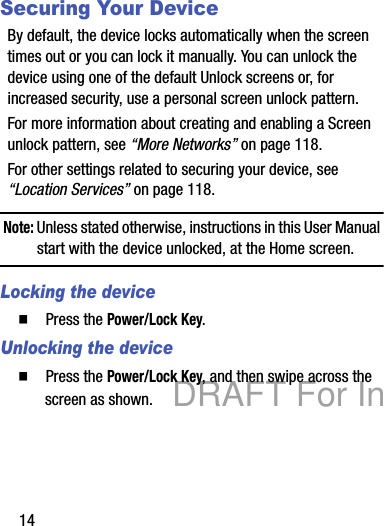 14Securing Your DeviceBy default, the device locks automatically when the screen times out or you can lock it manually. You can unlock the device using one of the default Unlock screens or, for increased security, use a personal screen unlock pattern.For more information about creating and enabling a Screen unlock pattern, see “More Networks” on page 118.For other settings related to securing your device, see “Location Services” on page 118.Note: Unless stated otherwise, instructions in this User Manual start with the device unlocked, at the Home screen.Locking the device  Press the Power/Lock Key.Unlocking the device  Press the Power/Lock Key, and then swipe across the screen as shown.DRAFT For Internal Use Only