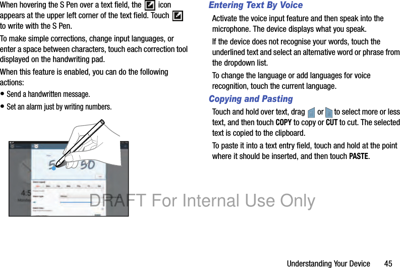 Understanding Your Device       45When hovering the S Pen over a text field, the   icon appears at the upper left corner of the text field. Touch   to write with the S Pen.To make simple corrections, change input languages, or enter a space between characters, touch each correction tool displayed on the handwriting pad.When this feature is enabled, you can do the following actions:• Send a handwritten message.• Set an alarm just by writing numbers.Entering Text By VoiceActivate the voice input feature and then speak into the microphone. The device displays what you speak.If the device does not recognise your words, touch the underlined text and select an alternative word or phrase from the dropdown list.To change the language or add languages for voice recognition, touch the current language.Copying and PastingTouch and hold over text, drag   or   to select more or less text, and then touch COPY to copy or CUT to cut. The selected text is copied to the clipboard.To paste it into a text entry field, touch and hold at the point where it should be inserted, and then touch PASTE.DRAFT For Internal Use Only