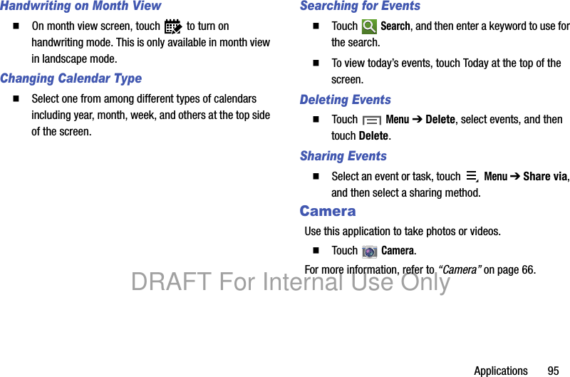 Applications 95Handwriting on Month View䡲 On month view screen, touch to turn on handwriting mode. This is only available in month view in landscape mode.Changing Calendar Type䡲 Select one from among different types of calendars including year, month, week, and others at the top side of the screen.Searching for Events䡲 Touch Search, and then enter a keyword to use for the search.䡲 To view today’s events, touch Today at the top of the screen.Deleting Events䡲 Touch Menu ➔ Delete, select events, and then touch Delete.Sharing Events䡲 Select an event or task, touch Menu ➔ Share via, and then select a sharing method.CameraUse this application to take photos or videos.䡲 Touch Camera.For more information, refer to “Camera” on page 66.DRAFT For Internal Use Only