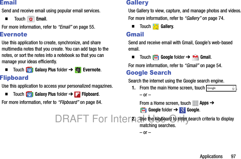 Applications 97EmailSend and receive email using popular email services.䡲 Touch Email.For more information, refer to “Email” on page 55.EvernoteUse this application to create, synchronize, and share multimedia notes that you create. You can add tags to the notes, or sort the notes into a notebook so that you can manage your ideas efficiently.䡲 Touch Galaxy Plus folder ➔ Evernote.FlipboardUse this application to access your personalized magazines.䡲 Touch Galaxy Plus folder ➔ Flipboard.For more information, refer to “Flipboard” on page 84.GalleryUse Gallery to view, capture, and manage photos and videos.For more information, refer to “Gallery” on page 74.䡲 Touch Gallery.GmailSend and receive email with Gmail, Google’s web-based email.䡲 Touch Google folder ➔ Gmail.For more information, refer to “Gmail” on page 54.Google SearchSearch the internet using the Google search engine.1. From the main Home screen, touch .– or –From a Home screen, touch Apps ➔ Googlefolder ➔ Google.2. Use the keyboard to enter search criteria to display matching searches.– or –DRAFT For Internal Use Only