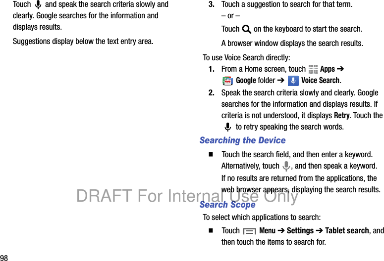 98Touch and speak the search criteria slowly and clearly. Google searches for the information and displays results.Suggestions display below the text entry area.3. Touch a suggestion to search for that term.– or –Touch on the keyboard to start the search.A browser window displays the search results.To use Voice Search directly:1. From a Home screen, touch Apps ➔ Googlefolder ➔ Voice Search.2. Speak the search criteria slowly and clearly. Google searches for the information and displays results. If criteria is not understood, it displays Retry. Touch the to retry speaking the search words.Searching the Device䡲 Touch the search field, and then enter a keyword. Alternatively, touch , and then speak a keyword.If no results are returned from the applications, the web browser appears, displaying the search results.Search ScopeTo select which applications to search:䡲 Touch Menu ➔ Settings ➔ Tablet search, and then touch the items to search for.DRAFT For Internal Use Only