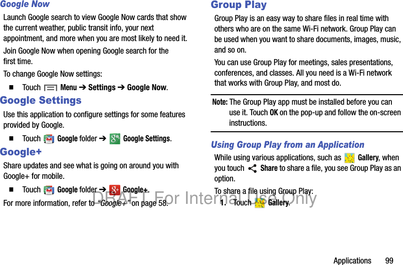 Applications 99Google NowLaunch Google search to view Google Now cards that show the current weather, public transit info, your next appointment, and more when you are most likely to need it.Join Google Now when opening Google search for the first time.To change Google Now settings:䡲 Touch Menu ➔ Settings ➔ Google Now.Google SettingsUse this application to configure settings for some features provided by Google.䡲 Touch Google folder ➔ Google Settings.Google+Share updates and see what is going on around you with Google+ for mobile.䡲 Touch Google folder ➔ Google+.For more information, refer to “Google+” on page 58.Group PlayGroup Play is an easy way to share files in real time with others who are on the same Wi-Fi network. Group Play can be used when you want to share documents, images, music, and so on.You can use Group Play for meetings, sales presentations, conferences, and classes. All you need is a Wi-Fi network that works with Group Play, and most do.Note: The Group Play app must be installed before you can use it. Touch OK on the pop-up and follow the on-screen instructions.Using Group Play from an ApplicationWhile using various applications, such as Gallery, when you touch Share to share a file, you see Group Play as an option.To share a file using Group Play:1. Touch Gallery.DRAFT For Internal Use Only