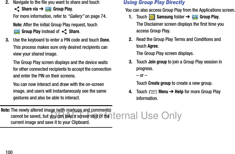 1002. Navigate to the file you want to share and touch Share via ➔ Group Play.For more information, refer to “Gallery” on page 74.Note: After the initial Group Play request, touch Group Play instead of Share.3. Use the keyboard to enter a PIN code and touch Done.This process makes sure only desired recipients can view your shared image.The Group Play screen displays and the device waits for other connected recipients to accept the connection and enter the PIN on their screens.You can now interact and draw with the on-screen image, and users will instantaneously see the same gestures and also be able to interact.Note: The newly altered image (with markups and comments) cannot be saved, but you can take a screen shot of the current image and save it to your Clipboard.Using Group Play DirectlyYou can also access Group Play from the Applications screen.1. Touch Samsung folder ➔ Group Play.The Disclaimer screen displays the first time you access Group Play.2. Read the Group Play Terms and Conditions and touchAgree.The Group Play screen displays.3. Touch Join group to join a Group Play session in progress.– or –Touch Create group to create a new group.4. Touch Menu ➔ Help for more Group Play information.DRAFT For Internal Use Only